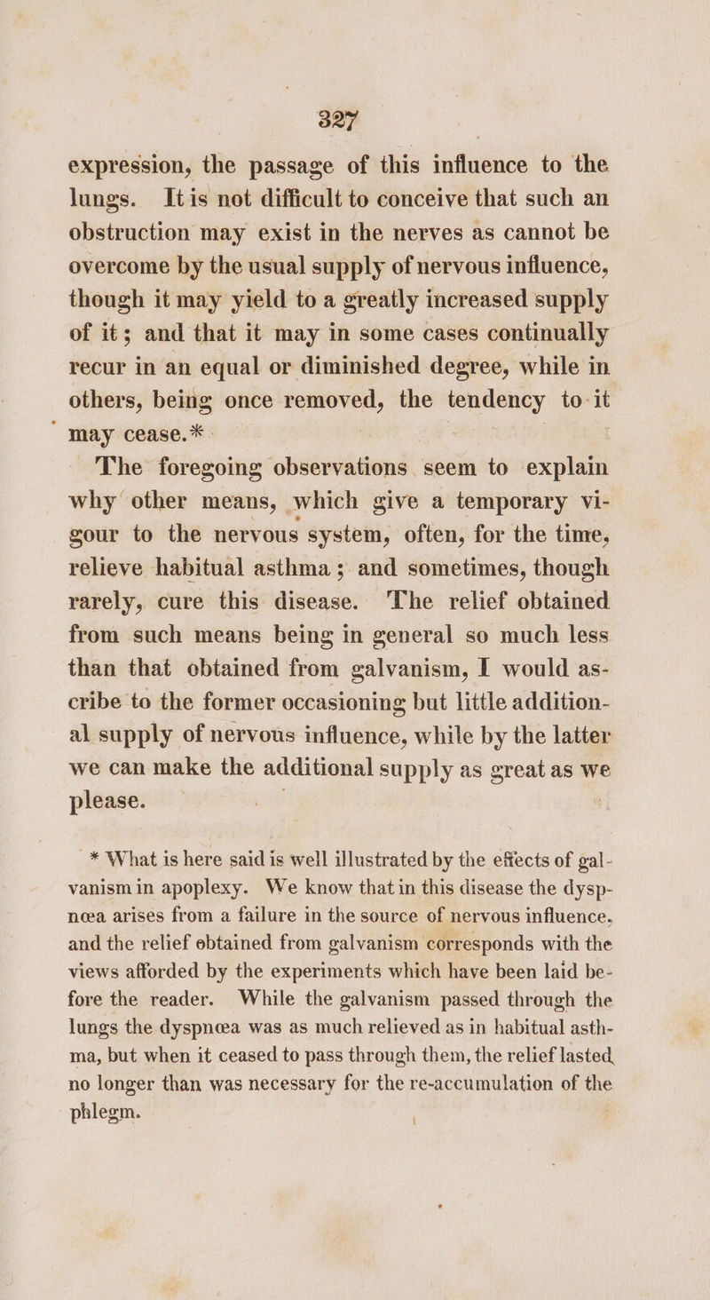 expression, the passage of this influence to the lungs. Itis not difficult to conceive that such an obstruction may exist in the nerves as cannot be overcome by the usual supply of nervous influence, though it may yield to a greatly increased supply of it; and that it may in some cases continually recur in an equal or diminished degree, while in others, being once removed, the tendency to-it may cease.*. | 7 The foregoing observations seem to cxples why other means, which give a temporary vi- gour to the nervous system, often, for the time, relieve habitual asthma ; and sometimes, though rarely, cure this disease. ‘The relief obtained from such means being in general so much less than that obtained from galvanism, I would as- cribe to the former occasioning but little addition- al supply of nervous influence, while by the latter we can make the additional supply as great as we please. _* What is here said is well illustrated by the effects of gal- vanism in apoplexy. We know that in this disease the dysp- ncea arises from a failure in the source of nervous influence. and the relief ebtained from galvanism corresponds with the views afforded by the experiments which have been laid be- fore the reader. While the galvanism passed through the lungs the dyspneea was as much relieved as in habitual asth- ma, but when it ceased to pass through them, the relief lasted, no longer than was necessary for the re-accumulation of the phlegm. t