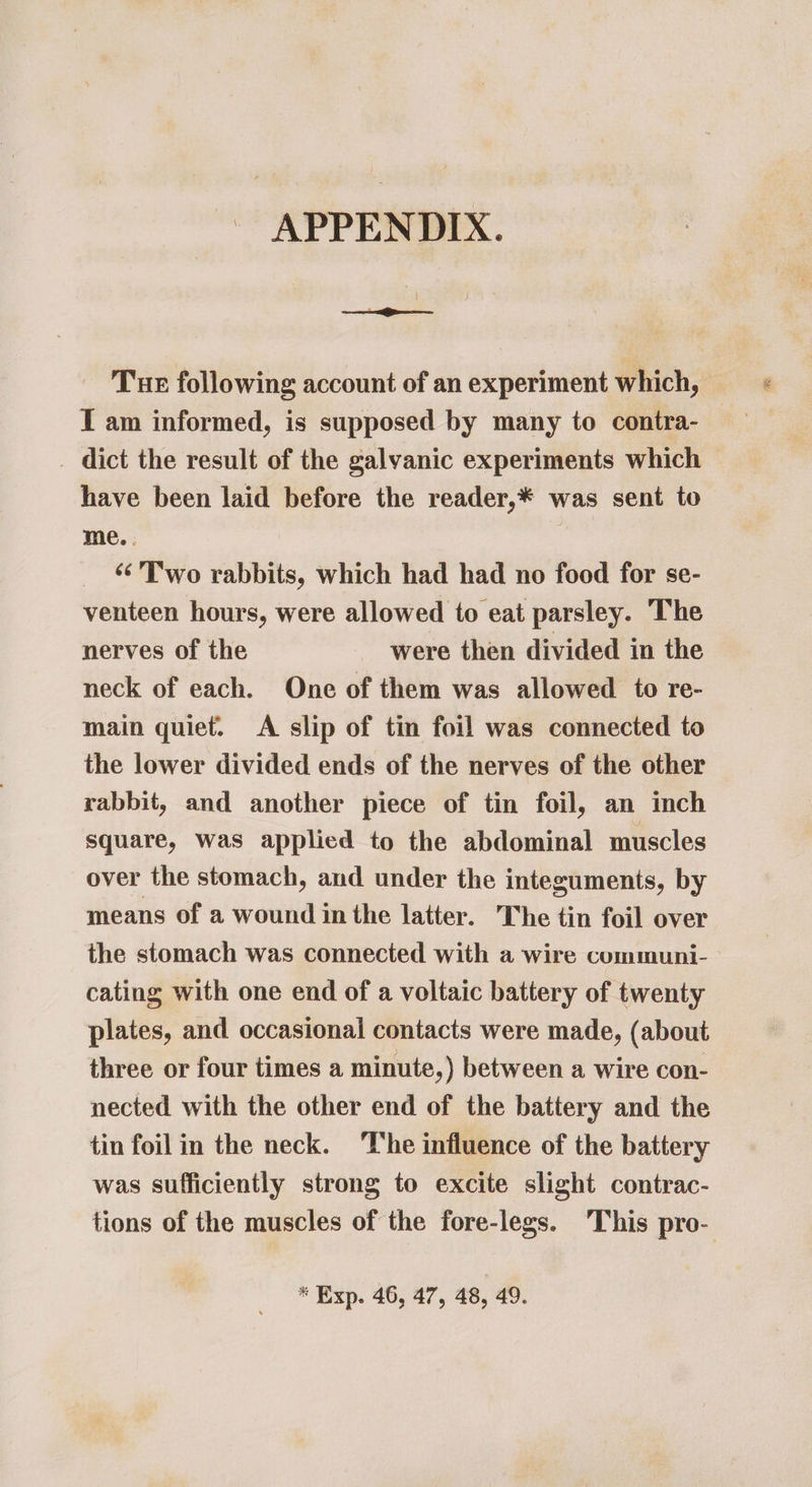 ~ APPENDIX. Tur following account of an experiment which, IT am informed, is supposed by many to contra- _ dict the result of the galvanic experiments which have been laid before the reader,* was sent to me. . ‘Two rabbits, which had had no food for se- venteen hours, were allowed to eat parsley. The nerves of the were then divided in the neck of each. One of them was allowed to re- main quiet. <A slip of tin foil was connected to the lower divided ends of the nerves of the other rabbit, and another piece of tin foil, an inch square, was applied to the abdominal muscles over the stomach, and under the integuments, by means of a wound in the latter. The tin foil over the stomach was connected with a wire communi- cating with one end of a voltaic battery of twenty plates, and occasional contacts were made, (about three or four times a minute,) between a wire con- nected with the other end of the battery and the tin foil in the neck. The influence of the battery was sufficiently strong to excite slight contrac- tions of the muscles of the fore-legs. This pro- * Exp. 46, 47, 48, 49.