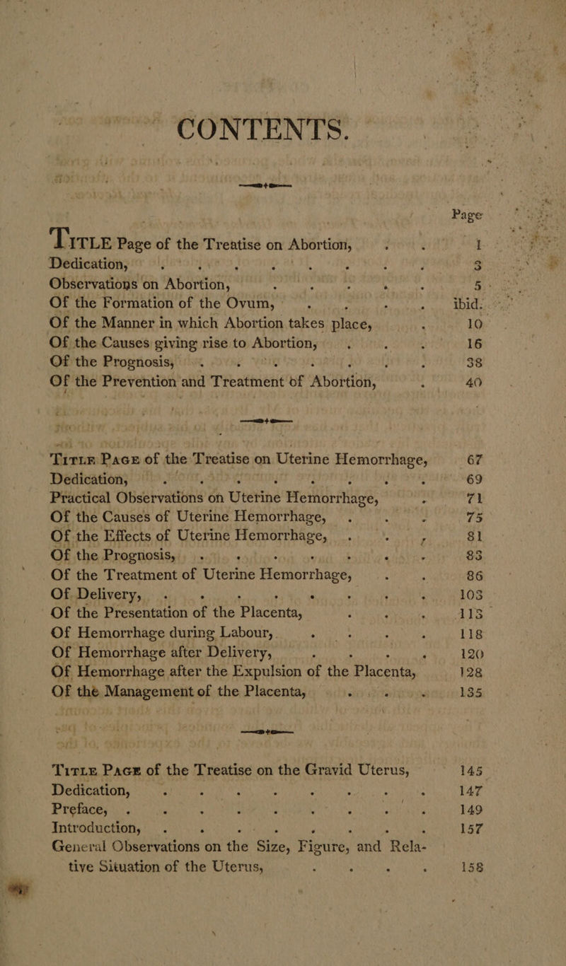 CONTENTS. oD} Breas Tire shes of the hoa) eatise on steals : Dedication, . - ; : : , Observations on Abortion spatter ’ ; Of the Formation of the Ovum, . Of the Manner in which Abortion takes pases Of the Causes giving rise to Akio tionyy&gt;. Of the Prognosis, ©. é 4 | , ; Of the Prevention and Treatment of Abortion, : 1 eo Tira Pace of the Treatise on Uterine Hemorrhage, Dedication, p ‘ : ‘ é : Practical Observations on wiring Hemorrhage, ; Of the Causes of Uterine Hemorrhage, . | Of the Effects of Uterine Hemorrhage, Of the Prognosis, . ; 7 i Of the Treatment of Uterine Hersrhnee: : Of Delivery, . ‘ . ; : Of the Presentation of the Placuee Of Hemorrhage during Labour, . saa : , Of Hemorrhage after Delivery, ; Haig Of Hemorrhage after the Expulsion of fie Pyacevee OF the Management of the Placentaa . . . . ‘ Titte Pace of the Treatise on the Gravid Uterus, Dedication, . hk ale : . ; . : Preface, . , : ; ; ; sec hie Introduction, . ‘ ; : General Observations on the ee Piers: and rere tive Situation of the Uterus, : - : ;