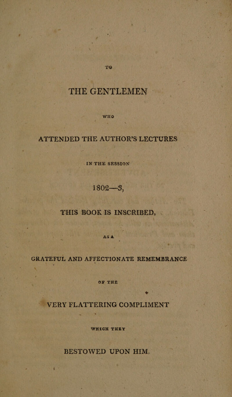 TO THE GENTLEMEN wit ATTENDED THE AUTHOR’S LECTURES IN wees aasunes 1802—S, THIS BOOK IS INSCRIBED, | AS&amp; GRATEFUL AND AFFECTIONATE REMEMBRANCE \ OF THE @ ~ VERY FLATTERING COMPLIMENT _ WHICH THEY BESTOWED UPON HIM.