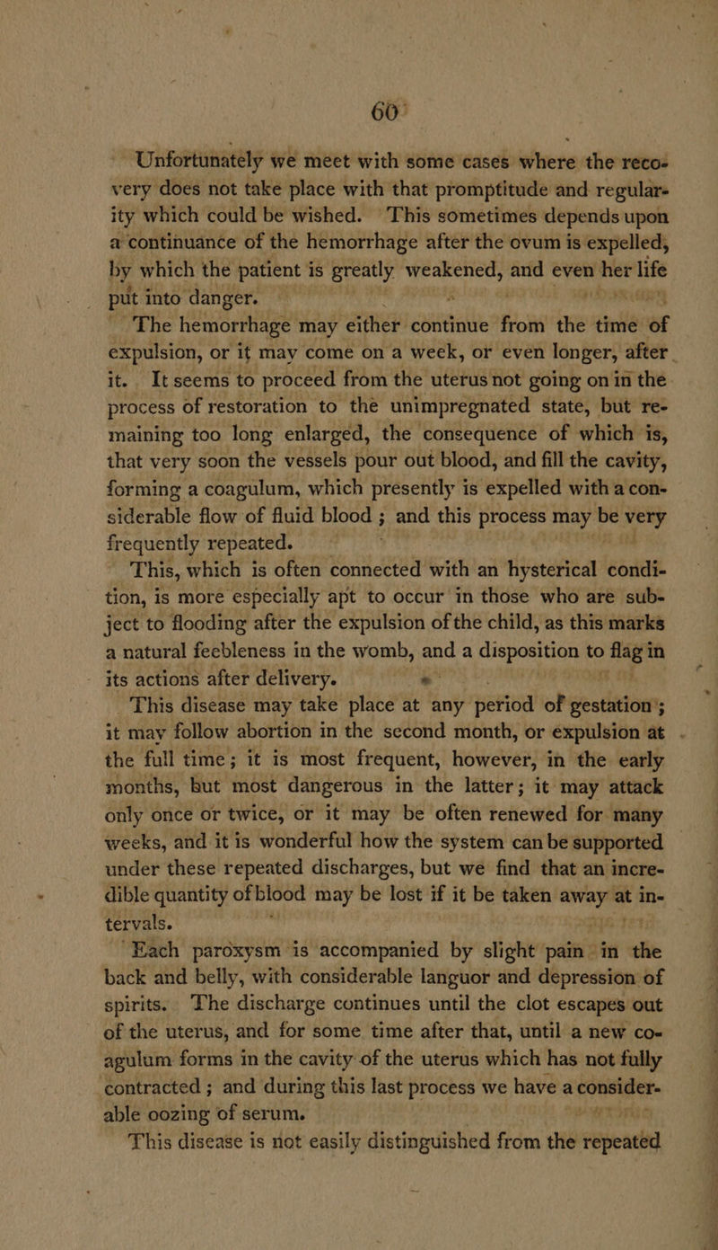 60° Unfortunately we meet with some cases where the reco- very does not take place with that promptitude and regular- ity which could be wished. This sometimes depends upon a continuance of the hemorrhage after the ovum is expelled, by which the patient is greatly weakened, and even si life put into danger. s ’ hs The hemorrhage may ‘either continue from’ the time ae expulsion, or it may come ona week, or even longer, after : it. Itseems to proceed from the uterus not going on in the process of restoration to the unimpregnated state, but re- maining too long enlarged, the consequence of which is, that very soon the vessels pour out blood, and fill the cavity, forming a coagulum, which presently is expelled with a con- siderable flow of fluid blood ; and this process may be ed frequently repeated. This, which is often connected with an divaratieay condi- tion, is more especially apt to occur in those who are sub- ject to flooding after the expulsion of the child, as this marks a natural feebleness in the womb, and a chispentiiis to > ag in its actions after delivery. - _ This disease may take place at any Betiod of gestation’; it may follow abortion in the second month, or expulsion at . the full time; it is most frequent, however, in the early months, but most dangerous in the latter; it may attack only once or twice, or it may be often renewed for many weeks, and it is wonderful how the system can be supported under these repeated discharges, but we find that an incre- dible quantity ef sea i may be lost if it be taken a at in- tervals. “Each pardxysm is accompanied by slight pain in the back and belly, with considerable languor and depression of spirits. The discharge continues until the clot escapes out of the uterus, and for some time after that, until a new co- agulum forms in the cavity of the uterus which has not fully contracted ; and during this last process we have a staal able oozing of serum. ERIM This disease is riot easily distinguished from the repeated