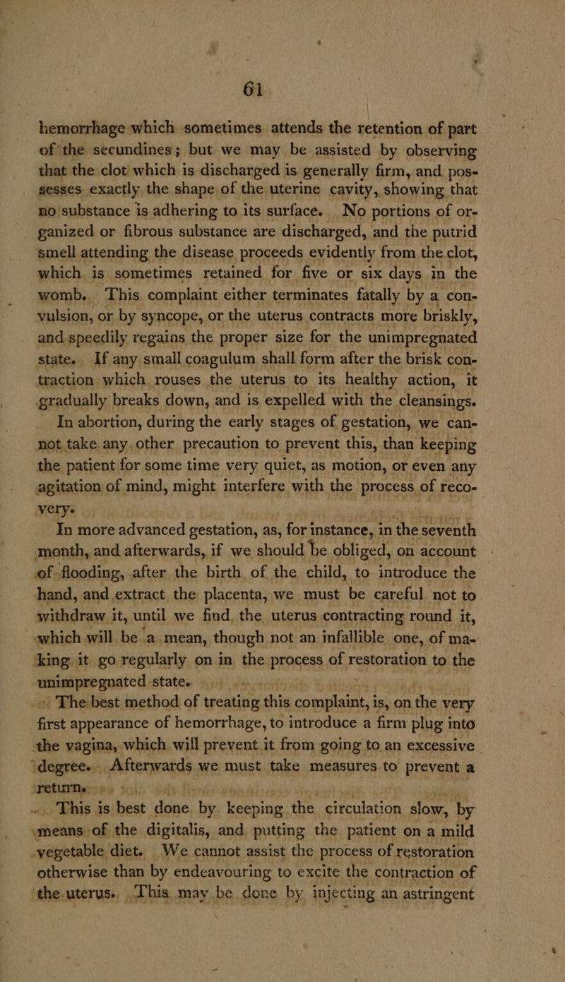 hemorrhage which sometimes attends the retention of part of the secundines; but we may be assisted by observing that the clot which is discharged is generally firm, and pos- sesses exactly the shape of the uterine cavity, showing that no substance is adhering to its surface. No portions of or- ganized or fibrous substance are discharged, and the putrid smell attending the disease proceeds evidently from the clot, which is sometimes retained for five or six days in the womb. This complaint either terminates fatally by a con- vulsion, or by syncope, or the uterus contracts more briskly, and speedily regains the proper size for the unimpregnated state. If any small coagulum shall form after the brisk con- traction which rouses the uterus to its healthy action, it gradually breaks down, and is expelled with the cleansings. In abortion, during the early stages of gestation, we can- not take any. other precaution to prevent this, than keeping the patient for some time very quiet, as motion, or even any agitation of mind, might interfere with the process of reco- very. chet In more advanced gestation, as, for i instance, in the seventh month, and afterwards, if we should be obliged, on account . of. flooding, after the birth of the child, to introduce the | hand, and extract. the placenta, we must be careful not to withdraw it, until we find, the uterus contracting round it, which will be a mean, though not an infallible one, of ma- ‘king it go regularly on in the process of restoration to the waren state. » The best method of treating shi pr sh is, On the very first appearance of hemorrhage, to introduce a firm plug into the vagina, which will prevent it from going to an excessive Leite apr IE must take measures to prevent a ‘returns fy is hast diene, by Lewita: the circulation slow, by wmeans of the digitalis, and putting the patient ona mild vegetable diet. We cannot assist the process of restoration otherwise than by endeavouring to excite the contraction of ‘the-uterus.. _ This, may be done by injecting an astringent