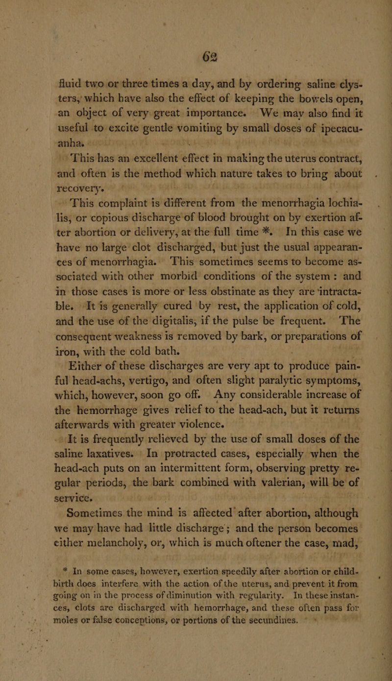 fluid two or three times a day, and by ordering: saline clys- ters, which have also the effect of keeping the bowels open, an object of very great importance. We may also find it useful to excite is evan bak by small doses of i ipecacu- cea : ih ; ~ This has an axel étrece in making the uterus contract, and often is the method due nature takes to sh fae) EA pnreeys ‘ | > This complaint i is different from the iets ischial lis, or copious discharge of blood brought on by exertion af- ter abortion or delivery, at the full time *. In this case we have no large clot discharged, but just the usual appearan- ces of menorrhagia. This sometimes seems to become as- sociated with other morbid conditions of the system: and in those cases is more or less obstinate as they are ‘intracta- ble. It is generally cured by rest, the application of cold, and the use of the digitalis, if the pulse be frequent. The consequent weakness is removed by bark, or ila of iron, with the cold bath. Either of these discharges are very apt to produce pain- ful head-achs, vertigo, and often slight paralytic symptoms, which, however, soon go off. Any considerable increase of the hemorrhage gives relief to the head-ach, pa it returns afterwards with greater violence. It is frequently relieved by the use of small doses of the saline laxatives. ‘In protracted cases, especially when the head-ach puts on an intermittent form, observing pretty re- gular periods, the bark combined with valerian, will be ot | service. | ) Sometimes the irindhits’ altberadba ter abortion, although we may have had little discharge ; and the person becomes either melancholy, or, which is much oftener the case, porn * In some cases, however, exertion speedily after abortion or child- birth does interfere with the action of the uterus, and prevent it from going on in the process of diminution with regularity. In these instan- ces, Clots are discharged with hemorrhage, and these often pass or moles or false conceptions, or portions of the secundines.