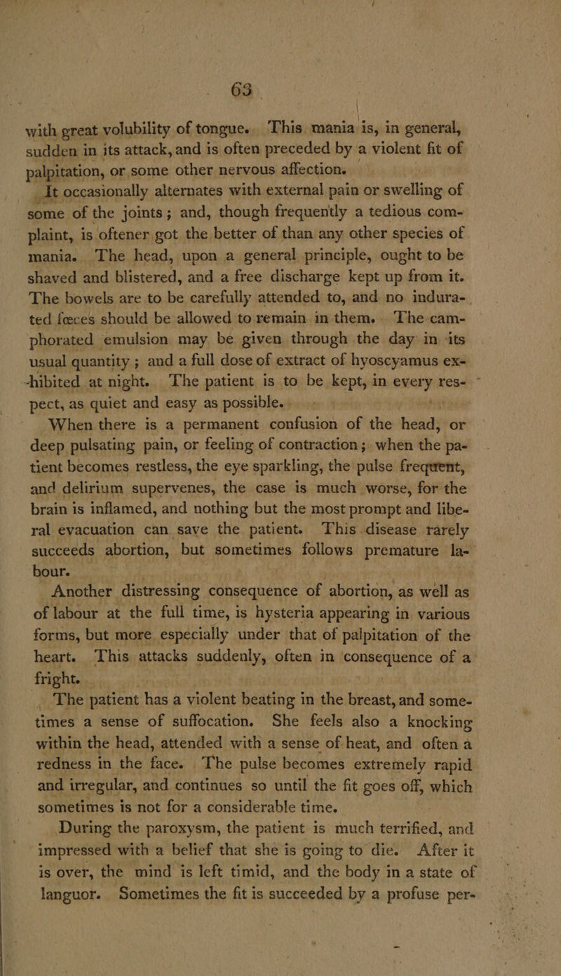 \ with great volubility of tongue... This. mania is, in general, sudden i in its attack, and is often preceded by a violent fit of palpitation, or some other nervous affection. _AIt occasionally alternates with external pain or swelling of some of the joints; and, though frequently a tedious.com- plaint, is oftener got the better of than any other species of mania. The head, upon a general principle, ought to be shaved and blistered, and a free discharge kept up from it. The bowels are to be carefully attended to, and no indura-_ ted fceces should be allowed to remain in them. The cam- phorated emulsion may be given through the day in ‘its usual quantity ; and a full dose of extract of hyoscy amus ex- hibited at night. The patient is to be kept, in every res- ~ pect, as quiet and easy as possible... baht ins When there is a permanent confusion of the Lieiacky or deep pulsating pain, or feeling of contraction; when the pa- tient becomes restless, the eye sparkling, the pulse frequent, and delirium supervenes, the case is much worse, for the brain is inflamed, and nothing but the most prompt and libe- ral evacuation can save the patient. This disease rarely succeeds abortion, but sometimes follows premature la- | bour. Another distressing consequence of itis as well as of labour at the full time, is hysteria appearing in various forms, but more especially under that of palpitation of the heart. ‘This attacks suddenly, often in See tonS of a fright ae The patient has a violent beating in the breas st, and some- times a sense of suffocation. She feels also a knocking within the head, attended with a sense of heat, and often a redness in the Pid The pulse becomes extremely rapid and. ‘irregular, and continues so until the fit goes off, which sometimes is not for a considerable time. During the paroxysm, the patient is much terrified, and impressed with a belief that she is going to die. After it is over, the mind is left timid, and the body in a state of languor. Sometimes the fit is succeeded by a profuse per-