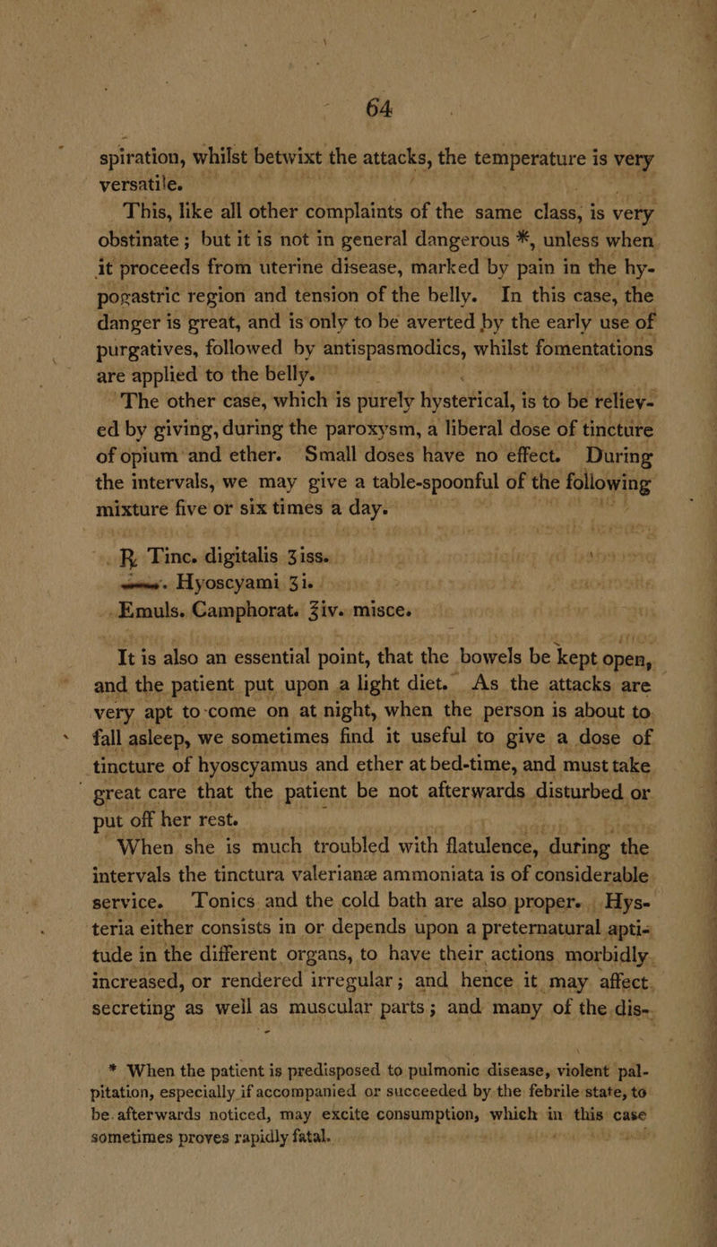 spiration, whilst betwixt the attacks, the a is very versatile. This, like all other complaints of the same tases is very. obstinate ; but it is not in general dangerous *, unless when it proceeds from uterine disease, marked by pain in the hy- pogastric region and tension of the belly. In this case, the danger i is great, and is only to be averted by the early use of purgatives, followed by cae a whilst fomentations are applied to the belly. bis “The other case, which is purely hysterical, i is to be reliey- ed by giving, during the paroxysm, a liberal dose of tincture of opium and ether. Small doses have no ‘effect. During mixture five or six times a day. R Tine. digitalis Ziss. liye YS Rohs woes’. Hyoscyami 31. | ret Hamiils n amnpiagtate Siv. misce. and the patient put upon a light diet. As the attacks are very apt to-come on at night, when the person is about to fall asleep, we sometimes find it useful to give a dose of great care that the patient be not afterwards disturbed or put off her rest. | When she is much troubled with flatulence, during the intervals the tinctura valerianze ammoniata is of considerable service. Tonics. and the cold bath are also proper. Hys- ‘teria either consists in or depends upon a preternatural apti- - * When the patient is predisposed to pulmonic disease, violent pal- pitation, especially if accompanied or succeeded by the febrile state, to be. afterwards noticed, may excite consumption, which in bp-aph case sometimes proves rapidly fatal. ang MS Spite _— Te ae ee Se ee >. <u “ vie eh ee ee ee 4 a a ee ae eo, a > ia ~ — es 7 a