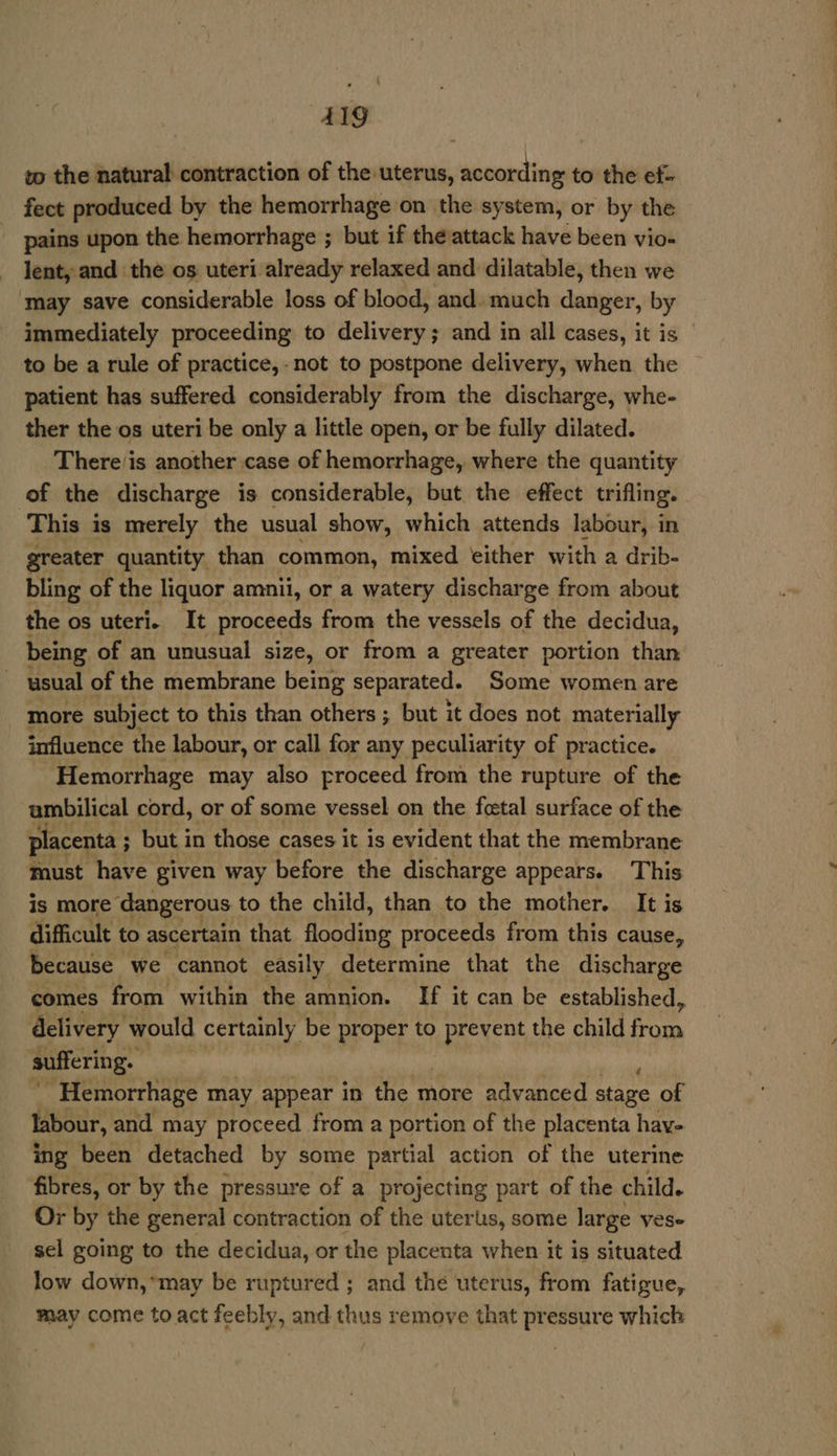 AIg to the natural contraction of the uterus, according to the ef- fect produced by the hemorrhage on the system, or by the pains upon the hemorrhage ; but if the attack have been vio- lent, and the os uteri already relaxed and dilatable, then we ‘may save considerable loss of blood, and. much danger, by immediately proceeding to delivery; and in all cases, it is to be a rule of practice, -not to postpone delivery, when the patient has suffered considerably from the discharge, whe- ther the os uteri be only a little open, or be fully dilated. There/is another case of hemorrhage, where the quantity of the discharge is considerable, but the effect trifling. This is merely the usual show, which attends labour, in greater quantity than common, mixed ‘either with a drib- bling of the liquor amnii, or a watery discharge from about the os uteri. It proceeds from the vessels of the decidua, being of an unusual size, or from a greater portion than usual of the membrane being separated. Some women are more subject to this than others ; but it does not materially influence the labour, or call for any peculiarity of practice. Hemorrhage may also proceed from the rupture of the ambilical cord, or of some vessel on the foetal surface of the placenta ; but in those cases it is evident that the membrane fust have given way before the discharge appears. This is more ‘dangerous to the child, than to the mother. It is difficult to ascertain that flooding proceeds from this cause, because we cannot easily determine that the discharge comes from within the amnion. If it can be established, delivery would certainly be proper to prevent the child ion suffering. Hemorrhage may appear in the more advanced tage of labour, and may proceed from a portion of the placenta hay- ing been detached by some partial action of the uterine fibres, or by the pressure of a projecting part of the child. Or by the general contraction of the uterus, some large ves- sel going to the decidua, or the placenta when it is situated low down,*may be ruptured ; and the uterus, from fatigue, may come to act feebly, and thus remove that pressure which