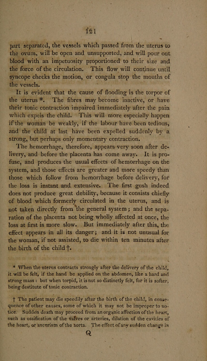 “741 part: separated, the vessels which passed fGen the uterus to the ovum, will be open and unsupported, and will pour out blood with an impetuosity proportioned’ to their size and the force of the circulation. This flow will continue until syncope checks the motion, or coagula stop the mouths of the vessels. , It is evident that the cause of flooding 1 is the torpor of the uterus *. The fibres may become inactive, or have their tonic contraction impaired immediately after the pain which expels the child. This will more especially happen if the woman be weakly, if the labour have been tedio: us, and the child at last have been expelled suddenly by a strong, but perhaps only momentary contraction. The hemorrhage, therefore, appears very soon after de- livery, and before the placenta has come away. It is pro- fuse, and produces the usual effects of hemorrhage on the system, and those effects are greater and more speedy than those which follow from hemorrhage before delivery, for the loss is instant and. extensive. The first gush indeed does not produce great debility, because it consists chiefly of blood which formerly circulated in the uterus, and is not taken directly from ‘the general system ; and the sepa- ration of the placenta not being wholly affected at once, the loss at first is more slow. But immediately after this, the effect appears in all its danger; and it is not unusual for the woman, if not assisted, to die within ten minutes after the birth of the child f. &gt; * When the uterus contracts strongly after the delivery of the child, it will be felt, if the hand be applied on the abdomen, like a hard and strong mass: but when torpid, it is not so distinctly felt, for it is softer, being destitute of tonic contraction. i ‘The patient may die speedily after the birth of the child, in conse- quence of other causes, some of which it may not be improper to no- tice: Sudden death may proceed from an organic affection of the heart, sach as ossification of the valves or arteries, dilation of the cavities of the heart, ar aneurism of the sorta. . The effect of any sudden change ir Q