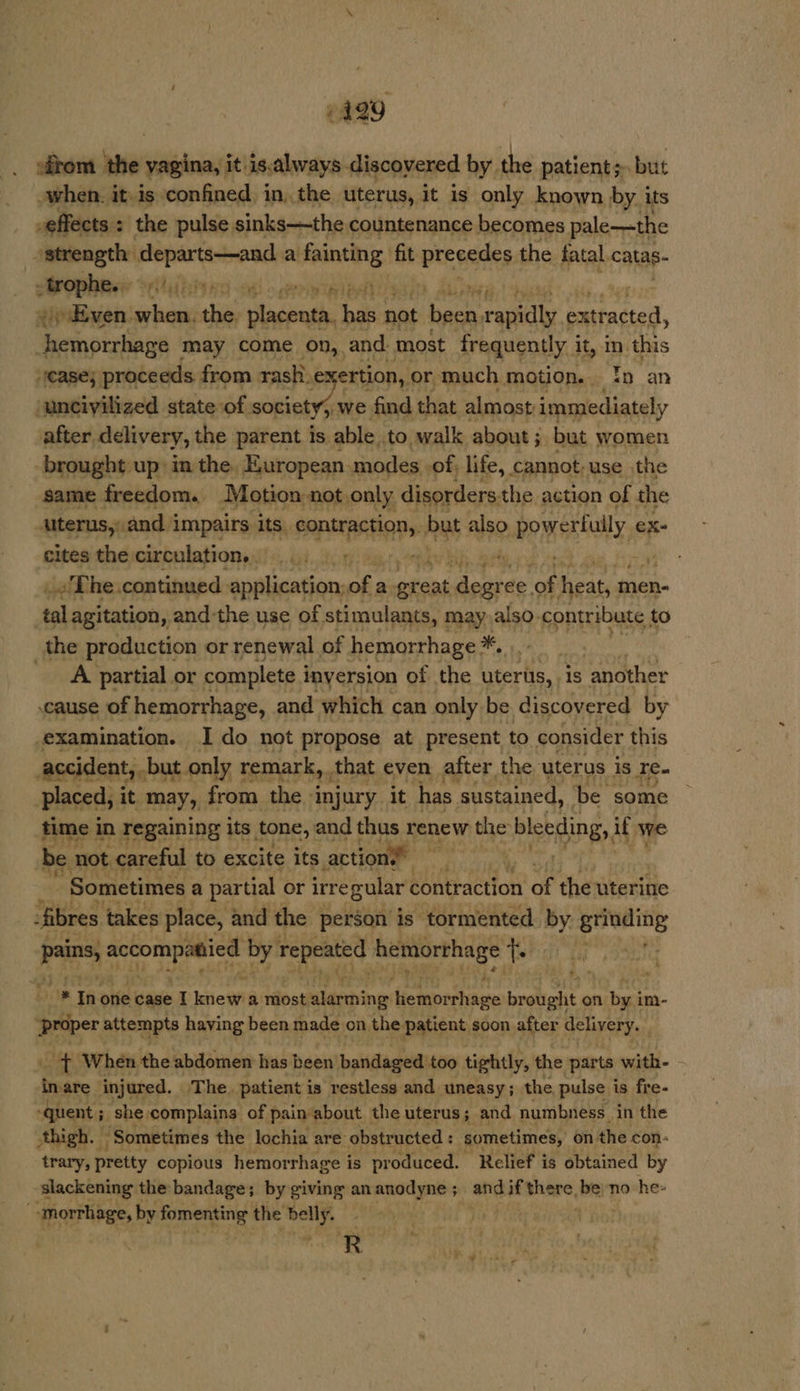 6499 -grom the vagina, it) is.always discovered by. the patients» but when. it.is confined in, the uterus, it is only known by. its effects : the pulse sinks—the countenance becomes pale—the strength sank HOP: a fainting fit precedes the fatal. calas- Wop: primi BAL esi) Alirhed yiEven. bitte wit Stdenthe has not sae rapidly « Cataciad, Heroin may come on,. and most frequently i it, In. ine “ease; proceeds from rash. exertion, or much motion. In an ‘uncivilized state of. societys.y we find that almost immediately after delivery, the parent is able. to walk about ; but women brought up: in the. European. modes. of, life, cannot; use the same freedom. Motion -not only disorders. the action of the alterus, and i impairs its. sdctie dial but also. stub suagsls ex- cites the circulation... .... _; ve : _.'The.continued application of : a etek aide: ies heats men- tal agitation, and the use of. stimulants, may also. contribute to _the production or renewal of hemorrhage. *, A partial or complete i inyersion of the eer hs. is another cause of hemorrhage, and which can only be discovered by examination. I do not propose at present to consider this accident, but only 1 remark, that even after the uterus is Ie. placed, it. may, from the. injury, it has sustained, be some time in regaining its tone, and thus renew the blebaing,, if we ‘be. not careful to excite its action’! ‘ny eee Ts Sometimes a partial or irre gular contraction of the uterine fibres takes place, and the person is tormented. by : Sbagi a “ietieees ee repeated hemorrhage t i is * * In one case I Ietie wih a most alarming tiemine bi brought on ha im- Proper attempts having been made on the. patient soon after delivery. - When the abdomen has been’ bandaged too tightly, the parts with- : in are injured. The. patient is restless and uneasy; the pulse is fre- ‘quent ; ; she complains of pain about the uterus; and numbness in the thigh. “Sometimes the lochia are obstructed : sometimes, on the con- trary, pretty copious hemor rhage is produced. Relief is obtained by slackening the bandage; by giving an anodyne ; main if iheh’ be; no he: Berie, by fomenting the belly. |