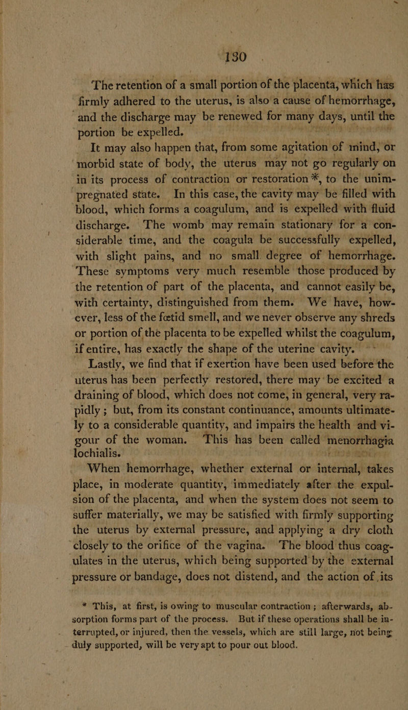 - The retention of a small portion of the placenta, which has firmly adhered to the uterus, is also a cause of hemorrhage, - and the discharge may be renewed for vehi wk until the portion be expelled. ‘i It may also happen that, from some agitation of inind, or morbid state of body, the uterus may not go regularly on in its process of contraction or restoration *, to the unim- pregnated state. In this case, the cavity may be filled with ‘blood, which forms a coagulum, and is expelled with fluid discharge. The womb may remain stationary for a con- siderable time, and the coagula be successfully expelled, with slight pains, and no small degree of hemorrhage. These symptoms very much resemble those produced by ‘the retention of part of the placenta, and cannot easily be, with certainty, distinguished from them. We have, how- ever, less of the fetid smell, and we never observe any shreds or portion of the placenta to be expelled whilst the coagulum, if entire, has exactly the shape of the uterine cavity. Lastly, we find that if exertion have been used before the uterus has been perfectly restored, there may ‘be excited a draining of blood, which does not come, in general, very ra- pidly ; but, from its constant continuance, amounts ultimate- ly to a considerable quantity, and impairs the health and vi- gour of the woman. This has been calléd Haein iag lochialis. ty e When hemorrhage, whether external or tuvetiialst takes place, in moderate quantity, immediately after the expul- sion of the placenta, and when the system does not seem to suffer materially, we may be satisfied with firmly supporting the uterus by external pressure, and applying a dry cloth closely to the orifice of the vagina. The blood thus coag- ulates in the uterus, which being supported by the external pressure or bandage, does not distend, and the action of ,its * This, at first, is owing to muscular contraction; afterwards, ab- sorption forms part of the process. But if these operations shall be in- terrupted, or injured, then the vessels, which are still large, not being duly supported, will be very apt to pour out blood.