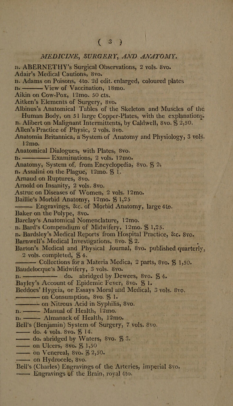CG MEDICINE, SURGERY, AND ANATOMY. n. ABERNETHY’s Surgical Observations, 2 vols. 8vo. Adair’s Medical Cautions, 8vo. n. Adams on Poisons, 4to. 2d edit. enlarged, coloured plates ne View of Vaccination, 18mo. Aikin on Cow-Pox, 12mo. 50 cts. Aitken’s Elements of Surgery, 8vo. Albinus’s Anatomical Tables of the Skeleton and Muscles of the Human Body, on 51 large Copper-Plates, with the explanations. n. Alibert on Malignant Intermittents, by Caldwell, 8vo. $ 2,50. Allen’s Practice of Physic, 2 vols. Svo. Anatomia Britannica, a System of Anatomy and Physiology, 3 vols. 12mo. Anatomical Dialogues, with Plates, 8vo. Nn. Examinations, 2 vols. 12mo. Anatomy, System of, from Encyclopedia, 8vo. $ 2+ n. Assalini on the Plagué, 12mo. $ 1. Arnaud on Ruptures, 8vo. Arnold on Insanity, 2 vols. 8vo. Astruc on Diseases of Women, 2 vols. 12mo. Baillie’s Morbid Anatomy, 12mo. $ 1,25 Engravings, &amp;c. of Morbid Anatomy, pane Ato. Baker on the Polype, 8vo. ~ Barclay’s Anatomical Nomenclature, 12mo. n. Bard’s Compendium of Midwifery, 12mo. $ 1,25 n. Bardsley’s Medical Reports from Hospital Practice, &amp;c. 8yo. Barnwell’s Medical Investigations, 8vo. $ 2. Barton’s Medical and Physical Journal, 8vo. published duarteely. 2 vols. completed, $ 4. — Collections for a Materia Medica, 2 parts, 8vo. $ 1,50. Baudelocque’s Midwifery, 3 vols. 8vo. n.— — do. abridged by Dewees, 8vo. § 4. Bayley’s Account of Epidemic Fever, 8vo. $ 1. Beddoes’ Hygeia, or Essays Moral and Medical, 3 yols. 8vo, ———- on Consumption, 8vo. $ 1. — on Nitreus Acid in Syphilis, 8vo. nN. — Manual of Health, 12mo. ne — Almanack of Health, 12mo. Bell’s (Benjamin) System of Surgery, 7 vols. 8vo. do. 4 vols. 8vo. &amp; 14. do. abridged by Waters, 8vo. $ 3. —— on Ulcers, 8vo. $ 1,50 — on Venereal, 8yo. $ 2,50. on Hydrocele, 8vo. Bell’s (Char les) Engravings of the Arteries, imperial Svo. Engravings of the Brain, royal 4to.               X