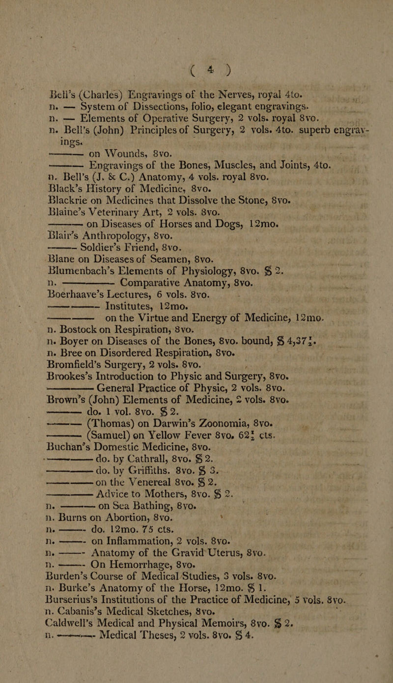 CoD Bell’s (Charles) Engravings of the Nerves, royal Ato. n. — System of Dissections, folio, elegant engravings. n. — Elements of Operative Surgery, 2 vols. royal 8vo. n- Bell’s (John) Principles of Surgery, 2 vols. 4to. superb engray- INGSe — on Wounds, 8vo.  Muscles, and Joints, 4to. n. Bell’s (J. &amp; C.) Anatomy, 4 vols. royal 8vo. Black’s History of Medicine, 8vo. Blackrie on Medicines that Dissolve the Sine 8vo. Blaine’s Veterinary Art, 2 vols. 8vo. — on Diseases of Horses and Dog's, 12mo. Blair’s Anthropology, 8vo. — Soldier’s Friend, 8vo. Blane on Diseases of Seamen, S8vo. Blumenbach’s Elements of Physiology, 8vo. $ 2 se n. Comparative Anatomy, 8vo. = Boerhaave’s Lectures, 6 vols. 8vo. . — Institutes, 12mo. on the Virtue and Energy of Medicine, 12mo. n. Bostock on Respiration, 8vo. n. Boyer on Diseases of the Bones, 8vo. bound, $ 4,373. n- Bree on Disordered Respiration, Svo. Bromfield’s Surgery, 2 vols. 8vo. Brookes’s Introduction to Physic and Surgery, 8v0. General Practice of Physic, 2 vols. 8vo. Brown’s (John) Elements of Medicine, 2 vols. 8vo. — do. 1 vol. 8vo. $2. ~—-— (Thomas) on Darwin’s Zoonomia, 8vo. (Samuel) on Yellow Fever 8vo, 622 cts. Buchan’s Domestic Medicine, 8vo. do. by Cathrall, 8vo. $ 2. do. by Griffiths. 8vo. % 3. on the Venereal Svo. § 2. —— Advice to Mothers, 8vo. § 2. ne —- on Sea Bathing, 8yo. n. Burns on Abortion, 8vo. ’ Ne - do. 12mo. 75 cts. Nn. - on Inflammation, 2 vols. 8vo. ne - Anatomy of the Gravid Uterus, 8vo. nh. - On Hemorrhage, 8vo. Burden’s Course of Medical Studies, 3 vols. 8vo. n. Burke’s Anatomy of the Horse, 12mo. $ 1. Burserius’s Institutions of the Practice of Medicine, 5 vols. BY0. n. Cabanis’s Medical Sketches, 8vo. Caldwell’s Medical and Physical Memoirs, 8yo. % ee Nh. --w-~—m- Medical Theses, 2 vols. 8vo. $ 4.              od  ees  ee       