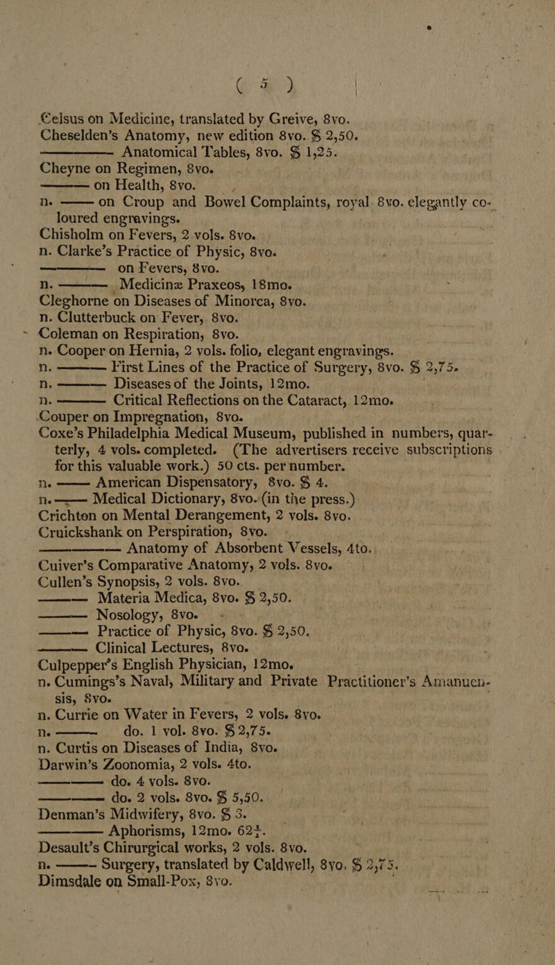 G &amp;) | €elsus on Medicine, translated by Greive, 8vo. Cheselden’s Anatomy, new edition 8vo. $ 2,50. Anatomical Tables, 8vo. $ 3 Cheyne on Regimen, 8vo. on Health, 8vo. on Croup and Bowel Complaints, royal. 8vo. elegantly co-_ loured engravings. Chisholm on Fevers, 2 vols. 8vo. n. Clarke’s Practice of Physic, 8vo. on Fevers, 8vo. n. _Medicinz Praxeos, 18mo. Cleghorne on Diseases of Minorca, S8vo. n. Clutterbuck on Fever, 8vo. Coleman on Respiration, 8vo. n.-Cooper on Hernia, 2 vols. folio, elegant engravings. n. First Lines of the Practice of Surgery, 8vo. $ 2,75. n. Diseases of the Joints, 12mo. n. Critical Reflections on the Cataract, 12mo. Couper on Impregnation, 8vo. Coxe’s Philadelphia Medical Museum, published in numbers, quar- terly, 4 vols.completed. (The advertisers receive subscriptions for this valuable work.) 50 cts. per number. Ne American Dispensatory, 8vo. § 4. Ne Medical Dictionary, 8vo. (in the press.) Crichten on Mental Derangement, 2 vols. 8vo. Cruickshank on Perspiration, 8vo. — Anatomy of Absorbent Vessels, 4to. Cuiver’s Comparative Anatomy, 2 vols. 8vo. Cullen’s Synopsis, 2 vols. 8vo. — Materia Medica, 8vo. % 2,50. Nosology, 8vo. - Practice of Physic, 8vo. $ 2,50. Clinical Lectures, 8vo. Culpepper’s English Physician, 12mo. ne Cumings’ s Naval, Military and Private. Practitioner’s Amanuen- sis, SvO. n. Currie on Water in Fevers, 2 vols. 8yo. Ne do. 1 vol. 8vo. $ 2,75. n. Curtis on Diseases of India, 8yo. Darwin’s Zoonomia, 2 vols. 4to. do. 4 vols. Svo. do. 2 vols. 8vo. $ 5,50. Denman’s Midwifery, 8vo. $ 3. ————. Aphorisms, 12mo. 62+. Desault’s Chirurgical works, 2 vols. 8vo. ne ~ Surgery, translated by Caldwell, 8yo. s 20 5. Dimsdale on Small-Pox, 8yo.   Ne                   
