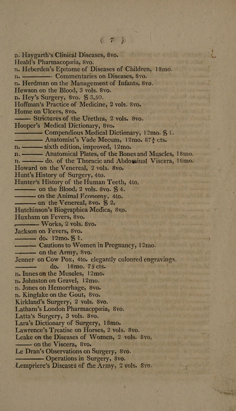Qe) n. Haygarth’s Clinical Diseases, 8vo. — Heald’s Pharmacopeia, 8vo. n. Heberden’s Epitome of Diseases of Children, 18mo. ne ———_———-. Commentaries on Diseases, 8vo. n- Herdman.on the Management of Infants, 8vo. Hewson on the Blood, 3 vols. 8vo. n. Hey’s Surgery, 8vo. $ 3,50. Hoffman’s Practice of Medicine, 2 vols. 8vo. Home on Ulcers, 8vo. Strictures of the Urethra, 2 vols. Svo. Hooper’s Medical Dictionary, 8vo. ———— Compendious Medical Dictionary, 12mo. $ 1. Anatomist’s Vade Mecum, 12mo. $72 cts. n. ———— sixth edition, improved, 12mo.  Howard on the Venereal, 2 vols. 8vo. Hunt’s History of Surgery, 4to. Hunter’s History of the Human Teeth, 4to, — on the Blood, 2 vols. 8vo. § 4. on the Animal Economy, 4to. on the Venereal, 8vo. § 2. Hutchinson’s Biographica Medica, 8vo. Huxham on Fevers, 8vo. ——- Works, 2 vols. 8vo. Jackson on Fevers, 8vo. do. 12mo. $ 1. Cautions to Women in nfebesinber AE 12mo. on the Army, 8vo. Jenner on Cow Pox, 4to. elegantly colada engravings. re do. 18mo. 75 cts. n. Innes on the Museles, 12mo. n. Johnston on Gravel, 12mo. n. Jones on Hemorrhage, 8vo. n. Kinglake on the Gout, 8vo. Kirkland’s Surgery, 2 vols. 8vo. Latham’s London Pharmacopeia, Svo. Latta’s Surgery, 3 vols. 8vo. Lara’s Dictionary of Surgery, 18mo. Lawrence’s Treatise on Horses, 2 vols. 8vo. Leake on the Diseases of Women, 2 vols. 8yo, on the Viscera, 8vo. Le Dran’s Observations on Surgery, 8vo. Operations in Surgery, 8vo. . Lempriere’s Diseases of the Army, 2 yols. 8yo. ! 4       