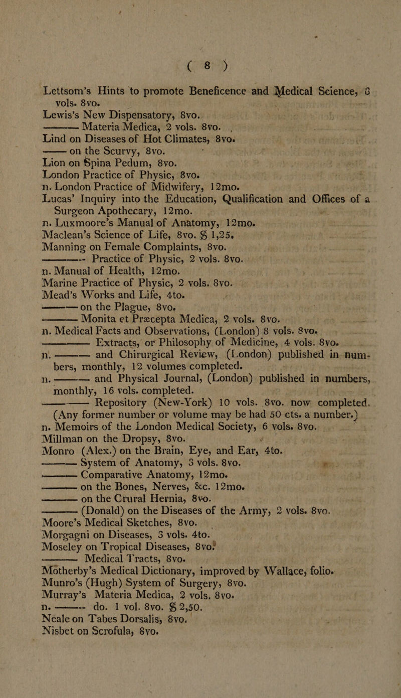Gai) Lettsom’s Hints to promote Beneficence and Medical Beienepnt vols. 8vo. ; Lewis’s New Dispensatory, 8vo. — Materia Medica, 2 vols. 8vo. Lind on Diseases of Hot Climates, 8vo. on the Scurvy, 8vo. Lion on Spina Pedum, 8vo. London Practice of Physic, 8vo. n. London Practice of Midwifery, 12mo. Lucas’ Inquiry into the Education, Qualification and Offices of a Surgeon Apothecary, 12mo. “ n. Luxmoore’s Manual of Anatomy, 12mo. Maclean’s Science of Life, 8vo. § 1,25. Manning on Female Complaints, 8vo. -- Practice of Physic, 2 vols. 8vo. | n. Manual of Health, 12mo. Marine Practice of Physic, 2 vols. 8vo. Mead’s Works and Life, 4to. —on the Plague, 8vo. . —— Monita et Precepta Medica, 2 vols. 8vo. jaa n. Medical Facts and Observations, (London) 8 vols. 8vo. Extracts, or Philosophy of Medicine, 4 vols. 8vo. — and Chirurgical Review, (London) pubiletied in. num- bers, monthly, 12 volumes completed. — and Physical Journal, (London) puibkahéd in numbers, monthly, 16 vols. completed. — Repository (New-York) 10 vols. 8vo. now completed. (Any former number or volume may be had 50 cts. a number.) n. Memoirs of the London Medical Society, 6 vols. 8vo. Millman on the Dropsy, 8vo. j Monro (Alex.) on the Brain, Eye, and Ear, Ato. — System of Anatomy, 8 vols. 8vo. Re. Comparative Anatomy, !2mo. on the Bones, Nerves, &amp;c. 12mo. — on the Crural Hernia, 8vo. (Donald) on the Diseases of the Army, 2 vols. 8vo. Moore’s Medical Sketches, 8vo. Morgagni on Diseases, 3 vols. 4to. Moseley on Tropical Diseases, 8vo? Medical Tracts, 8vo. | Motherby’s Medical Dictionary, improved by Wallace, folio. Munro’s (Hugh) System of Surgery, 8vo. Murray’s Materia Medica, 2 vols. 8yo. n. -- do. 1 vol. 8vo. % 2,50. Neale on Tabes Dorsalis, 8vo. Nisbet on Scrofula, 8yo.     Nn.  Nh.         