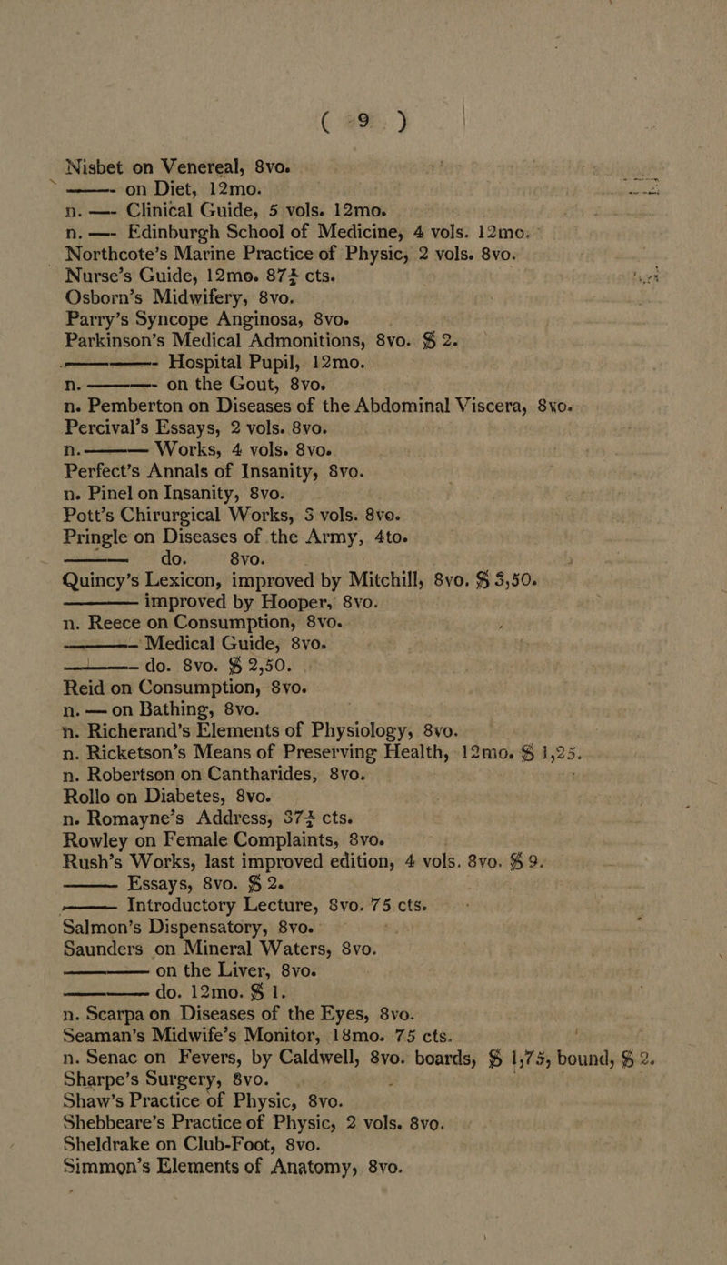 ( @9E, ) Nisbet on Venereal, 8vo. te - on Diet, 12mo. n. —- Clinical Guide, 5 vols. 12mo. n. —- Edinburgh School of Medicine, 4 vols. 12mo. ° _ Northcote’s Marine Practice of Physic, 2 vols. 8vo. Nurse’s Guide, 12mo. 87 cts. Osborn’s Midwifery, 8vo. Parry’s Syncope Anginosa, 8vo. | Parkinson’s Medical Admonitions, 8vo. § 2. ——-——- Hospital Pupil, 12mo. n. —- on the Gout, 8vo. n. Pemberton on Diseases of the Abdominal Viscera, 8vyo- Percival’s Essays, 2 vols. 8vo. n. Works, 4 vols. 8vo. Perfect’s Annals of Insanity, 8vo. n. Pinel on Insanity, 8vo. Pott’s Chirurgical Works, 5S vols. 8vo. Pringle on Diseases of the Army, 4to. do. 8vo. Quincy’s Lexicon, improved by Mitchill, 8vo. $ 5,50. improved by Hooper, 8vo. n. Reece on Consumption, 8vo. — Medical Guide, 8vo. do. Svo. $ 2,50. Reid on Consumption, 8vo. n. —on Bathing, 8vo. ‘n. Richerand’s Elements of Phiysiolder 8vo. n. Ricketson’s Means of Preserving Health, 12mo. $ 1 ‘a n. Robertson on Cantharides, 8vo. Rollo on Diabetes, 8vo. n.- Romayne’s Address, 377 cts. Rowley on Female Complaints, 8vo. Rush’s Works, last improved edition, 4 vols. 8vo. $ 9. Essays, 8vo. § 2. -—— Introductory Lecture, 8vo. 75 cts. Salmon’s Dispensatory, 8vo. Saunders on Mineral Waters, 8vo. on the Liver, 8vo. do. 12mo. $ 1. n. Scarpa on Diseases of the Eyes, 8vo. Seaman’s Midwife’s Monitor, 18mo. 75 cts. n. Senac on Fevers, by Caldwell, 8vo. boards, % 1,75, bound, Sharpe’s Surgery, 8vo. Shaw’s Practice of Physic, 8vo. Shebbeare’s Practice of Physic, 2 vols. 8vo. Sheldrake on Club-Foot, 8vo. Simmon’s Elements of Anatomy, 8vo.             