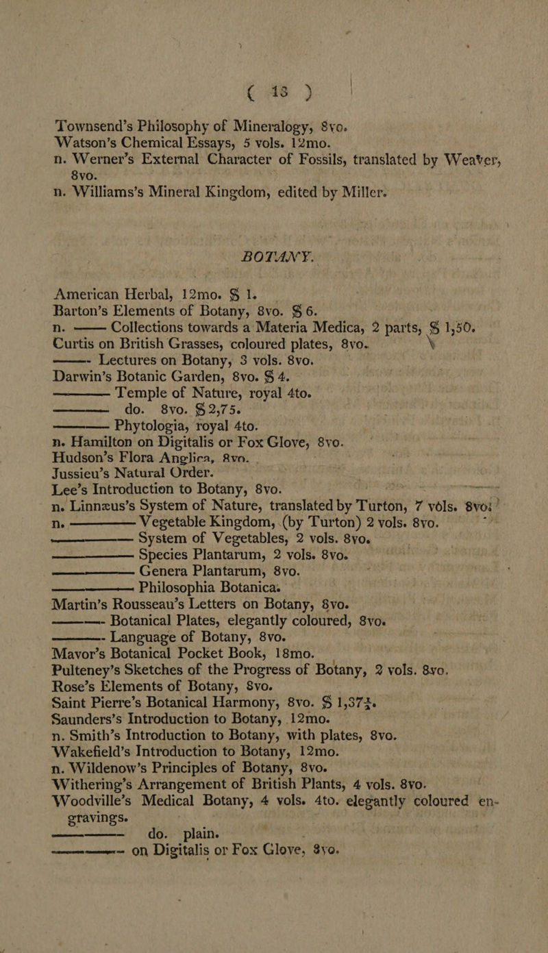 Townsend’s Philosophy of Mineralogy, Svo. Watson’s Chemical Essays, 5 vols. 12mo. n. Werner’s External Character of Fossils, translated by Weaver, 8vo. n. Williams’s Mineral Kingdom, edited by Miller. BOTANY. American Herbal, 12mo. § 1. Barton’s Elements of Botany, 8vo. ¥6. n. Collections towards a Materia Medica, 2 parts, g 1,50. Curtis on British Grasses, coloured plates, 8yo.. ‘ - Lectures on Botany, 3 vols. 8vo. Darwin’s Botanic Garden, 8vo. $ 4. Temple of Nature, royal 4to. do. 8vo. $2,75. Phytologia, royal 4to. n. Hamilton on Digitalis or Fox Glove, 8vo. Hudson’s Flora Anglica, &amp;vo. Jussieu’s Natural Order. Lee’s Introduction to Botany, 8vo. mae n. Linnzus’s System of Nature, translated by Tutti, 7 vols. Byoi ’ n. ————— Vegetable Kingdom, (by Turton) 2 vols. 8vo. ~ System of Vegetables, 2 vols. 8yo. Species Plantarum, 2 vols. 8vo. Genera Plantarum, 8vo. Philosophia Botanica. Martin’s Rousseau’s Letters on Botany, 8vo. —- Botanical Plates, elegantly coloured, 8yo. - Language of Botany, 8vo. Mavor’s Botanical Pocket Book, 18mo. Pulteney’s Sketches of the Progress of Botany, 2 vols. 8yo. Rose’s Elements of Botany, Svo. Saint Pierre’s Botanical Harmony, 8vo. $ 1,372. Saunders’s Introduction to Botany, 12mo. n. Smith’s Introduction to Botany, with plates, 8vo. Wakefield’s Introduction to Botany, 12mo. n. Wildenow’s Principles of Botany, 8vo. Withering’s Arrangement of British Plants, 4 vols. 8vo. Woodville’s Medical Botany, 4 vols. 4to. elegantly coloured en- gravings. - do. plain. ——————-— on Digitalis or Fox Glove, Sye.           