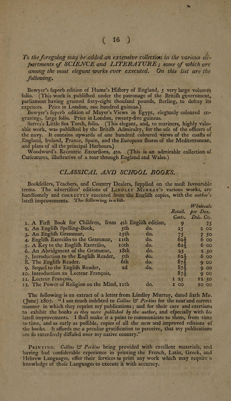 To the foregoing may be added an extensive collection in the various dé- partments of SCIENCE and LITERATURE ; some of which are among the most elegant works ever executed. On this list are the JSollowing. Bowyer’s fuperb edition of Hume’s Hiftory of England, 5 very large volumes folio. (This work is publifhed under the patronage of the Britifh government, parliament having granted fixty-eight thoufand pounds, fterling, to defray its expences. Price in London, one hundred guineas.) Bowyer’s fuperb edition of Mayer’s Views in Egypt, elegantly coloured en- gravings, large folio. Price in London, twenty-five guineas. st _ Serres’s Little Sea Torch, folio. (This elegant, and, to mariners, highly valu- able work, was publifhed by the Britifh Admiralty, for theufe of the officers of the navy. It contains upwards of one hundred coloured views of the coafts of England, Ireland, France, Spain, and the European fhores of the Mediterranean, and plans of all the principal Harbours.) ci Woodward’s Eccentric Excurfions, 4to. (This is an admirable collection of Caricatures, illuftrative of a tour through England and Wales.) : t* - CLASSICAL AND SCHOOL BOOKS. Bookfellers, Teachers, and Country Dealers, fupplied on the moft favourable terms. The advertifers’ editions of LinpLEy Murray’s various works, are handfomely and correcTLy executed from the Englifh copies, with the author's lateft improvements. The following isalif.: ; Wholesale Retail. per Doz. Cents. Dols. Cts. 1. A Firft Book for Children, from 4th English edition, 9 as 2. An Englifh Spelling-Book, 5th do. 25 2 00 3. An Englith Grammar, 15th do. 75 7 50 4. Englifh Exercifes to the Grammar, 11th do. 624% 6 00 5. A Key to the Englifh Exercifes, roth do. — 624 6 00 6. An Abridgment of the Grammar, 18th do. 25 2% 50 7. Introduction to the Englifh Reader, 5th do. 624 6 co 8. The Englifh Reader. 6th . do. 874 9 00 9. Sequel to the Englifh Reader, ad ° do, $74 9 00 10. Introduction au Lecteur Frangois, 874 9 00 r1. Lecteur Francois, : / 125 ™2 50 12. The Power of Religion on the Mind, 11th do. I 00 10 00 The following is an extract of a letter from Lindley Murray, dated fixth Mo. (June) 1807. “1am much indebted to Collins © Perkins for the neat'and correct manner in which they reprint my publications; and for their care and exertions to exhibit the books as they were published by the author, and efpecially with bis lateft improvements. I fhall make it a point to communicate to them, from time to time, and as early as poflible, copies of all the new and improved editions of the books. It affords me a peculiar gratification to perceive, that my publications are fo extenfively diffufed over my native country.” - Printinc. Collins 9 Perkins being provided with excellent materials, and ~ having had confiderable experience in printing the French, Latin, Greek, and ‘Hebrew Languages, offer their fervices to print any work which may require a knowledge of thofe Languages to execute it with accuracy.