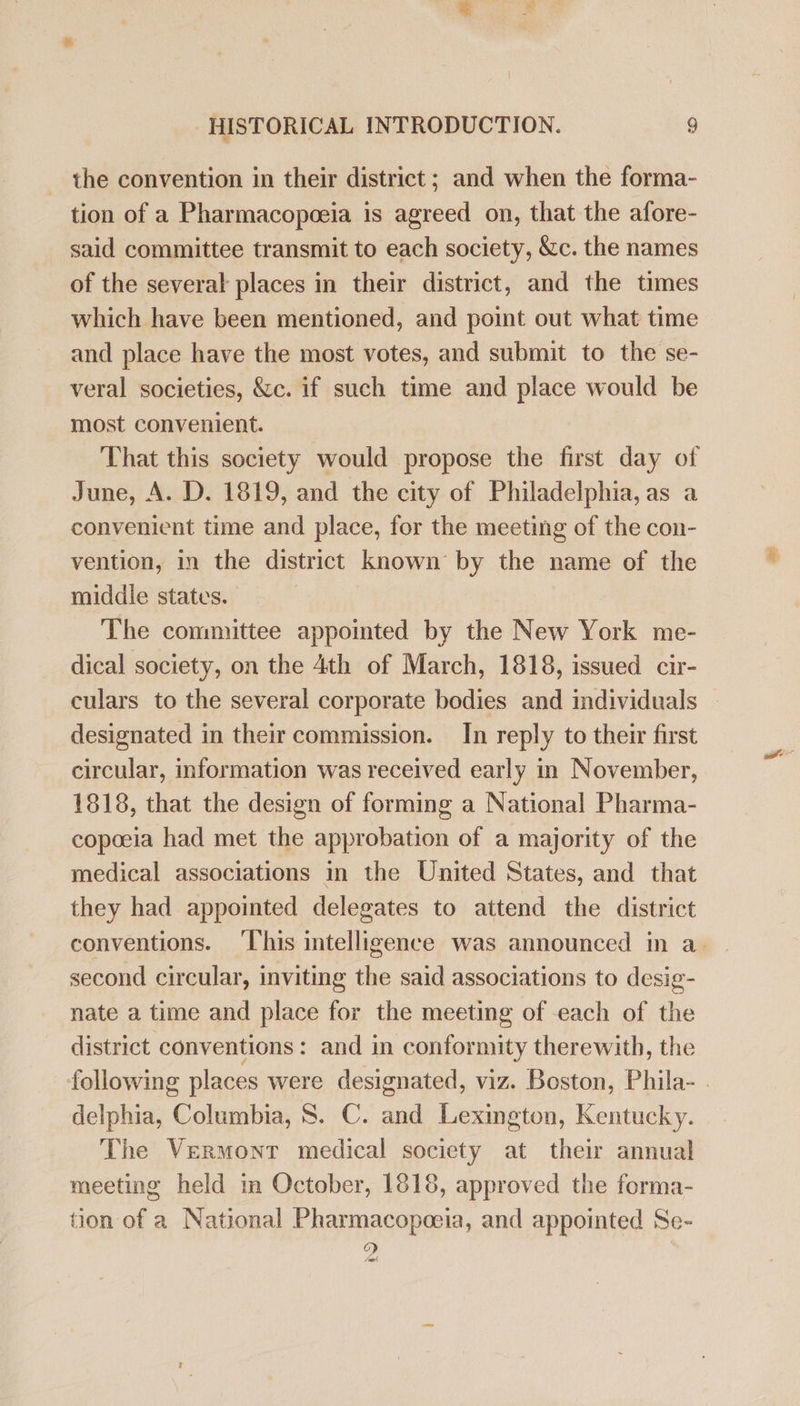 . the convention in their district; and when the forma- tion of a Pharmacopoeia is agreed on, that the afore- said committee transmit to each society, &amp;c. the names of the several places in their district, and the times which have been mentioned, and point out what time and place have the most votes, and submit to the se- veral societies, &amp;c. if such time and place would be most convenient. That this society would propose the first day of June, A. D. 1819, and the city of Philadelphia, as a convenient time and place, for the meeting of the con- vention, in the district known by the name of the middle states. The committee appointed by the New York me- dical society, on the 4th of March, 1818, issued cir- culars to the several corporate bodies and individuals designated in their commission. In reply to their first circular, information was received early in November, 1818, that the design of forming a National Pharma- copoeia had met the approbation of a majority of the medical associations in the United States, and that they had appointed delegates to attend the district conventions. ‘This intelligence was announced in a. second circular, inviting the said associations to desig- nate a time and place for the meeting of each of the district conventions: and in conformity therewith, the following places were designated, viz. Boston, Phila- . delphia, Columbia, S. C. and Lexington, Kentucky. The Vermont medical society at their annual meeting held in October, 1818, approved the forma- tion of a National Pharmacopoeia, and appointed Se- o) p