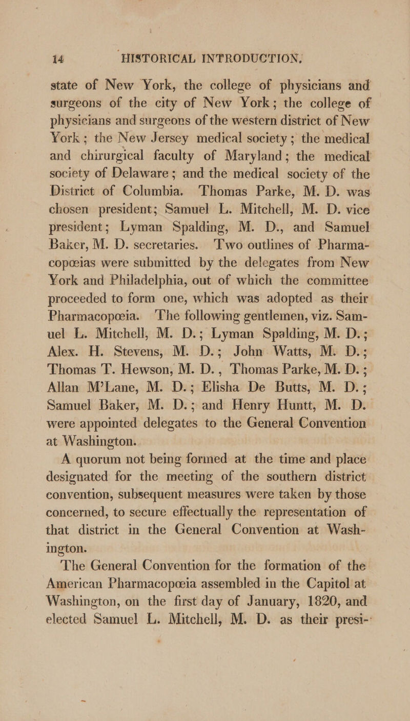 state of New York, the college of physicians and surgeons of the city of New York; the college of physicians and surgeons of the western district of New York ; the New Jersey medical society ; the medical and chirurgical faculty of Maryland; the medical society of Delaware ; and the medical society of the District of Columbia. Thomas Parke, M. D. was chosen president; Samuel L. Mitchell, M. D. vice president; Lyman Spalding, M. D., and Samuel Baker, M. D. secretaries. ‘Two outlines of Pharma- copoeias were submitted by the delegates from New York and Philadelphia, out of which the committee proceeded to form one, which was adopted as their Pharmacopoeia. The following gentlemen, viz. Sam- uel L. Mitchell, M. D.; Lyman Spalding, M. D.; Alex. H. Stevens, M. D.; John Watts, M. D.; 'Thomas T. Hewson, M. D., Thomas Parke, M. D. ; Allan M’Lane, M. D.; Elisha De Butts, M. D. ; Samuel Baker, M. D.; and Henry Huntt, M. D. were appointed delegates to the General Convention at Washington. A quorum not being formed at the time and place designated for the meeting of the southern district convention, subsequent measures were taken by those concerned, to secure effectually the representation of that district in the General Convention at Wash- ington. The General Convention for the formation of the American Pharmacopoeia assembled in the Capitol at Washington, on the first day of January, 1820, and elected Samuel L. Mitchell, M. D. as their presi-