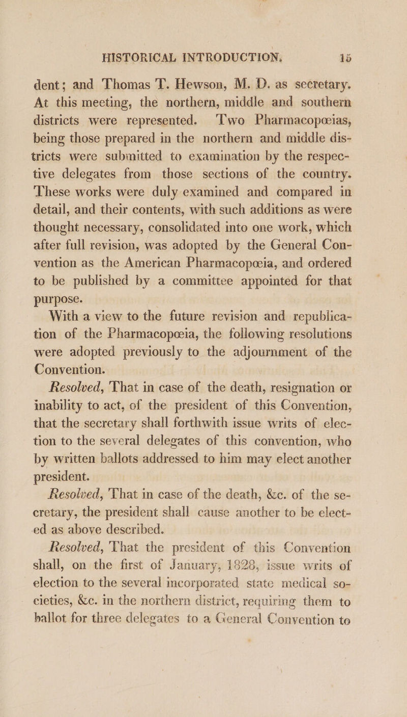 dent; and Thomas T. Hewson, M. D. as secretary. At this meeting, the northern, middle and southern districts were represented. Two Pharmacopoeias, being those prepared in the northern and middle dis- tricts were submitted to examination by the respec- tive delegates from those sections of the country. These works were duly examined and compared in detail, and their contents, with such additions as were thought necessary, consolidated into one work, which after full revision, was adopted by the General Con- vention as the American Pharmacopoeia, and ordered to be published by a committee appointed for that purpose. | With a view to the future revision and republica- tion of the Pharmacopoeia, the following resolutions were adopted previously to the adjournment of the Convention. | Resolved, That in case of the death, resignation or inability to act, of the president of this Convention, that the secretary shall forthwith issue writs of elec- tion to the several delegates of this convention, who by written ballots addressed to him may elect another president. Resolved, 'That in case of the death, &amp;c. of the se- cretary, the president shall cause another to be elect- ed as above described. Resolved, That the president of this Convention shall, on the first of January, 1828, issue writs of election to the several incorporated state medical so- cieties, &amp;c. in the northern district, requiring them to ballot for three delegates to a General Convention to