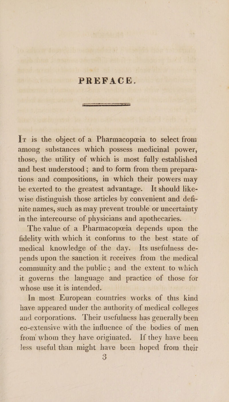 PREFACE. lr is the object of a Pharmacopeoeia to select from among substances which possess medicinal power, those, the utility of which is most fully established and best understood ; and to form from them prepara- tions and compositions, in which their powers may be exerted to the greatest advantage. It should like- wise distinguish those articles by convenient and defi- nite names, such as may prevent trouble or uncertainty in the intercourse of physicians and apothecaries. The value of a Pharmacopoeia depends upon the fidelity with which it conforms to the best state of medical knowledge of the day. Its usefulness de- pends upon the sanction it receives from the medical community and the public ; and the extent to which it governs the language and practice of those for whose use it 1s intended. In most European countries works of this kind have appeared under the authority of medical colleges and corporations. ‘Their usefulness has generally been co-extensive with the influence of the bodies of men from whom they have originated. If they have been Jess useful than might have been hoped from their
