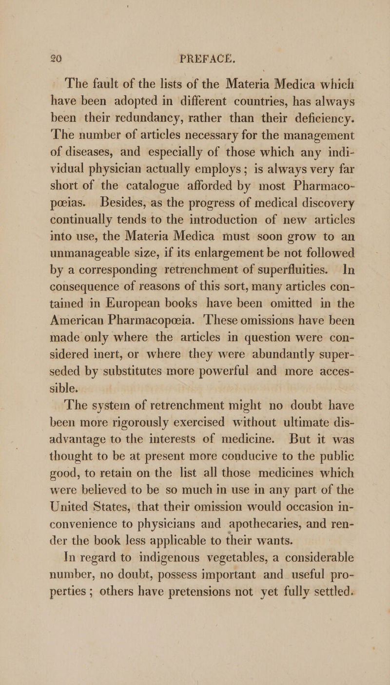 The fault of the lists of the Materia Medica which have been adopted in different countries, has always been their redundancy, rather than their deficiency. The number of articles necessary for the management of diseases, and especially of those which any indi- vidual physician actually employs; is always very far short of the catalogue afforded by most Pharmaco- pocias. Besides, as the progress of medical discovery continually tends to the introduction of new articles into use, the Materia Medica must soon grow to an unmanageable size, if its enlargement be not followed by a corresponding retrenchment of superfluities. ln consequence of reasons of this sort, many articles con- tained in European books have been omitted in the American Pharmacopeeia. ‘These omissions have been made only where the articles in question were con- sidered inert, or where they were abundantly super- seded by substitutes more powerful and more acces- sible. The system of retrenchment might no doubt hi been more rigorously exercised without ultimate dis- advantage to the interests of medicine. But it was thought to be at present more conducive to the public good, to retain on the list all those medicines which were believed to be so much in use in any part of the United States, that their omission would occasion in- convenience to physicians and apothecaries, and ren- der the book less applicable to their wants. In regard to indigenous vegetables, a considerable number, no doubt, possess important and useful pro- perties ; others have pretensions not yet fully settled.