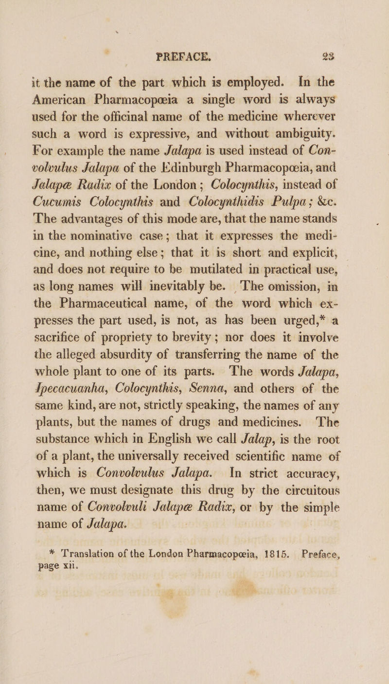 it the name of the part which is employed. In the American Pharmacopeeia a single word is always used for the officinal name of the medicine wherever such a word is expressive, and without ambiguity. For example the name Jalapa is used instead of Con- volvulus Jalapa of the Edinburgh Pharmacopoeia, and Jalape Radix of the London; Colocynthis, instead of Cucumis Colocynthis and Colocynthidis Pulpa ; &amp;c. The advantages of this mode are, that the name stands in the nominative case; that it expresses the medi- cine, and nothing else; that it is short and explicit, and does not require to be mutilated in practical use, as long names will inevitably be. The omission, in the Pharmaceutical name, of the word which ex- presses the part used, is not, as has been urged,* a sacrifice of propriety to brevity ; nor does it involve the alleged absurdity of transferring the name of the whole plant to one of its parts. The words Jalapa, fpecacuanha, Colocynthis, Senna, and others of the same kind, are not, strictly speaking, the names of any plants, but the names of drugs and medicines. The substance which in English we call Jalap, is the root of a plant, the universally received scientific name of which is Convolvulus Jalapa. In strict accuracy, then, we must designate this drug by the circuitous name of Convolvuli Jalape inn or by the simple name of Jalapa. * Translation of the London Pharmacopeeia, 1815. Preface, page xn.
