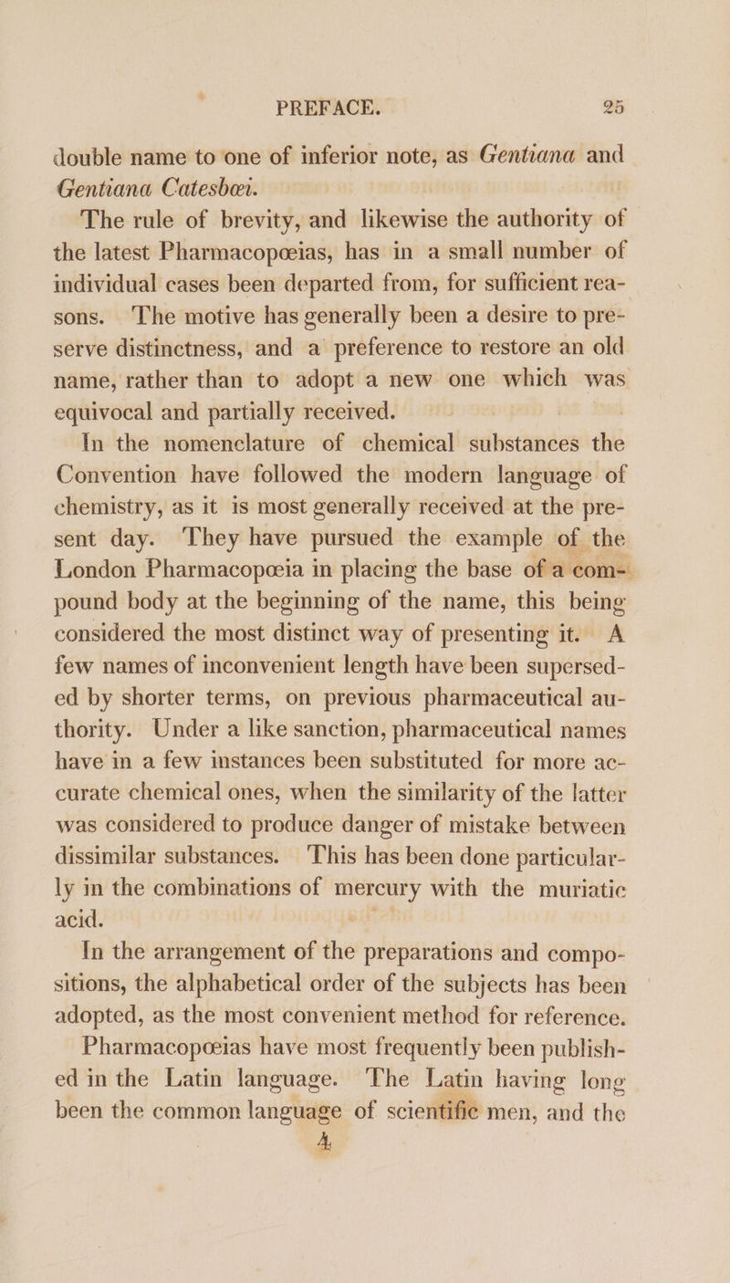 double name to one of inferior note, as Gentiana and Gentiana Catesbon. The rule of brevity, and likewise the authority of © the latest Pharmacopoeias, has in a small number of individual cases been departed from, for sufficient rea- sons. The motive has generally been a desire to pre- serve distinctness, and a' preference to restore an old name, rather than to adopt a new one which was equivocal and partially received. | | In the nomenclature of chemical substances the Convention have followed the modern language of chemistry, as it is most generally received at the pre- sent day. ‘They have pursued the example of the London Pharmacopoeia in placing the base of a com- pound body at the beginning of the name, this being considered the most distinct way of presenting it. A few names of inconvenient length have been supersed- ed by shorter terms, on previous pharmaceutical au- thority. Under a like sanction, pharmaceutical names have in a few instances been substituted for more ac- curate chemical ones, when the similarity of the latter was considered to produce danger of mistake between dissimilar substances. ‘This has been done particular- ly in the combinations of mercury with the muriatic acid. In the arrangement of the preparations and compo- sitions, the alphabetical order of the subjects has been adopted, as the most convenient method for reference. Pharmacopoeias have most frequently been publish- ed in the Latin language. ‘The Latin having long been the common language of scientific men, and the A