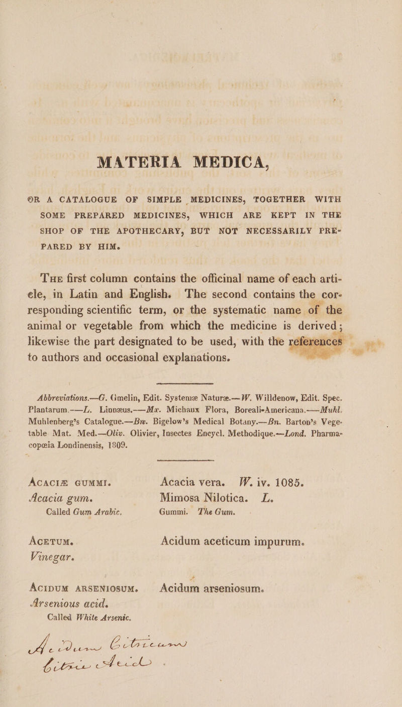MATERIA MEDICA, OR A CATALOGUE OF SIMPLE MEDICINES, TOGETHER WITH SOME PREPARED MEDICINES, WHICH ARE KEPT IN THE SHOP OF THE APOTHECARY, BUT NOT NECESSARILY PRE- PARED BY HIM. Tue first column contains the officinal name of each arti- ele, in Latin and English. The second contains the cor- responding scientific term, or the systematic name. of the animal or vegetable from which the medicine is derived; likewise the part designated to be used, with the re : to authors and occasional explanations. we, Abbreviations. —G. Gmelin, Edit. Systeme Nature.—W. Willdenow, Edit. Spec. Plantarum.-—Z. Linneus.-—M«. Michaux Flora, BorealieAmericana.—MuAl. Muhlenberg’s Catalogue.— Bw. Bigelow’s Medical Botany.— Bn. Bartop's Vege- table Mat. Med.—Oliv. Olivier, Insectes Encycl. Methodique.—Lond. Pharma- eopeia Londinensis, 1909. ACACIEÉ GUMMI. Acacia vera. W. iv. 1085. Acacia gum. — Mimosa Nilotica. L. Called Gum Arabic, Gummi. The Gum. AcETUM.. Acidum aceticum impurum. Vinegar. ÁCIDUM ARSENIOSUM. Acidum arseniosum. Arsenious acid. Called White Arsenic. A pu) & ba Chet pace Sd e ceo