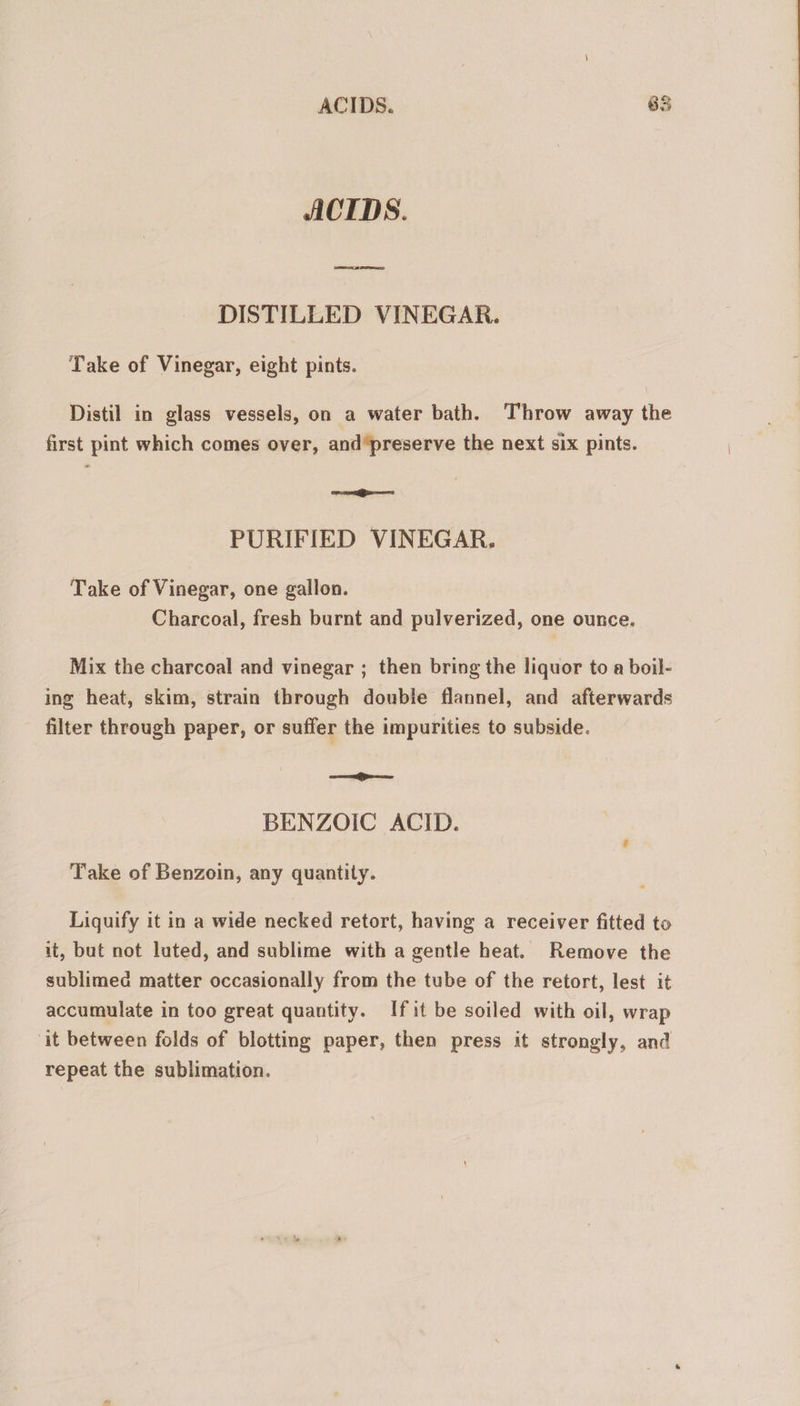 ACIDS. Ln e el DISTILLED VINEGAR. Take of Vinegar, eight pints. Distil in glass vessels, on a water bath. Throw away the first pint which comes over, and'preserve the next six pints. [em cnni] PURIFIED VINEGAR. Take of Vinegar, one gallon. Charcoal, fresh burnt and pulverized, one ounce. Mix the charcoal and vinegar ; then bring the liquor to a boil- ing heat, skim, strain through double flannel, and afterwards filter through paper, or suffer the impurities to subside. m ÓÓ as BENZOIC ACID. Take of Benzoin, any quantity. Liquify it in a wide necked retort, having a receiver fitted to it, but not luted, and sublime with a gentle heat. Remove the sublimed matter occasionally from the tube of the retort, lest it accumulate in too great quantity. Ifit be soiled with oil, wrap it between folds of blotting paper, then press it strongly, and repeat the sublimation.