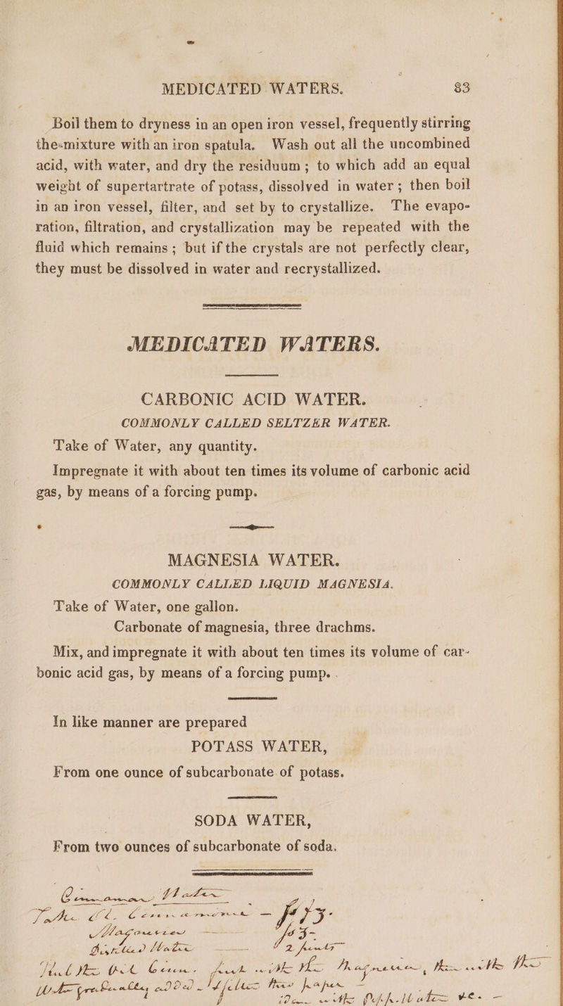 Boil them to dryness in an open iron vessel, frequently stirring the-mixture with an iron spatula. Wash out all the uncombined acid, with water, and dry the residuum; to which add an equal weight of supertartrate of potass, dissolved in water; then boil in an iron vessel, filter, and set by to crystallize. The evapo- ration, filtration, and crystallization may be repeated with the fluid which remains ; but if the crystals are not perfectly clear, they must be dissolved in water and recrystallized.  MM M—— M — — MEDICATED WATERS.  CARBONIC ACID WATER. COMMONLY CALLED SELTZER WATER. Take of Water, any quantity. Impregnate it with about ten times its volume of carbonic acid gas, by means of a forcing pump. LJ = MAGNESIA WATER. COMMONLY CALLED LIQUID MAGNESIA. Take of Water, one gallon. Carbonate of magnesia, three drachms. Mix, and impregnate it with about ten times its volume of car- bonic acid gas, by means of a forcing pump. .  In like manner are prepared POTASS WATER, From one ounce of subcarbonate of potass.  SODA WATER, From two ounces of subcarbonate of soda.  | LONE dde yum zu. ATP toc df 4€. NA AL m tit Mag pond SALAM DE Slope. LU da VT a h 2 feng E Hak Me A ee fost Bho tee eee 43 nit ls H5 Ler «222 Nh felis itas pape Ue ee 0 2h i / vir vois UA Wades He. —   