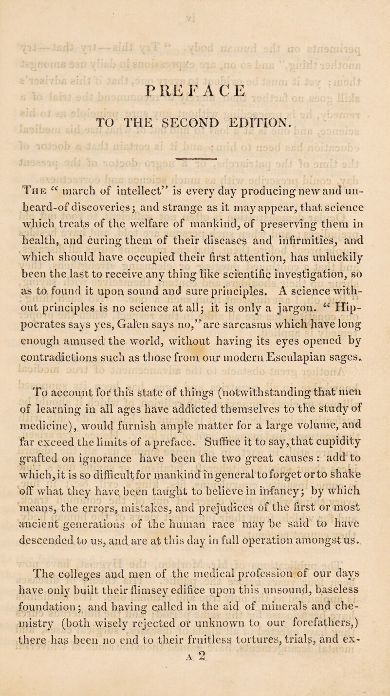 P RE FACE TO THE SECOND EDITION. The march of intellect” is everyday producing new and un-* beard-of discoveries; and strange as it ma)/^appear, that science which treats of the welfare of mankind, of preserving them in health, and curing them of their diseases and infirmities, and which should have occupied their first attention, has unluckily been the last to receive any thing like scientific investigation, so as to, found it upon sound and sure principles. A science with¬ out principles is no science at all; it is only a jargon. Hip¬ pocrates says yes, Galen says no,” are sarcasms which have long enough amused the world, witliout having its eyes opened by contradictions such as those from our modern Esculapian sages.. To account for this state of things (notwithstanding that men of learnins: in all acres have addicted themselves to the study of o o • medicine), would furnish ample matter for a large volume, and far exceed the limits of a preface. Suffice it to say, that cupidity grafted on ignorance have been the two great causes : add to which,.it is so difficultfor mankind in general to forget or to shake Qif what they have, been taught to believe in infancy; by which means, the errors, mistakes, and prejudices of the first or most ancient generations of the human race may be said to have descended.to us, and are at this day in full operation amongst us. The colleges and men of the medical profession of our days have only built their fiimsey edifice upon this unsound, baseless foundation; and having called in the aid of minerals and che¬ mistry (both wisely rejected or unknown to our forefathers,) there has been no end to their fruitless tortures, trials^ and ex-