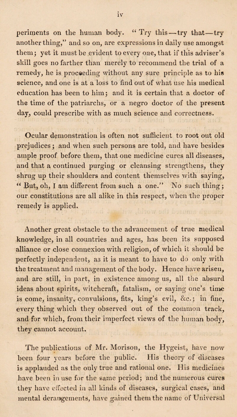 periments on the human body. Try this—try that—try another thing,” and so on, are expressions in daily use amongst them; yet it must be evident to every one, that if this adviser’s skill goes no farther than merely to recommend the trial of a remedy, he is procaeding without any sure principle as to his science, and one is at a loss to find out of what use his medical education has been to him; and it is certain that a doctor of the time of the patriarchs, or a negro doctor of the present day, could prescribe with as much science and correctness. Ocular demonstration is often not sufficient to root out old prejudices; and when such persons are told, and have besides ample proof before them, that one medicine cures all diseases, and that a continued purging or cleansing strengthens, they shrug up their shoulders and content themselves with saying, But, oh, I am different from such a one.” No such thing; our constitutions are all alike in this respect, when the proper remedy is applied. Another great obstacle to the advancement of true medical knowledge, in all countries and ages, has been its supposed alliance or close connexion with religion, of which it should be perfectly independent, as it is meant to have to do only with the treatment and management of the body. Hence have arisen, and are still, in part, in existence among us, all the absurd ideas about spirits, witchcraft, fatalism, or sa5dng one’s tinae is come, insanity, convulsions, fits, king’s evil, &c.; in fine, every thing which they observed out of the common track, and for which, from their imperfect views of the human body, they cannot account. The publications of Mr. Morison, the Hj^geist, have now been four years before the public. His theory of diseases is applauded as the only true and rational one. His medicines have been in use for the same period; and the numerous cures they have effected in all kinds of diseases, surgical cases, and mental derangements, have gained them the name of Universal