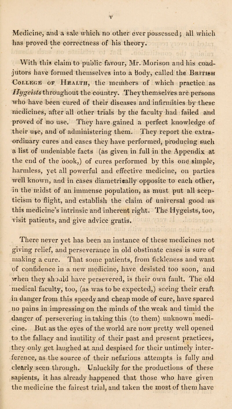 Medlcine_, and a sale which no other ever possessed^ all which has proved the correctness of his theory. % With this claim to public favour, Mr. Morison and his coad¬ jutors have formed themselves into a Body, called the British College of Health, the members of which practice as throughout the country. They themselves are persons who have been cured of their diseases and infirmities b*v these medicines, after all other trials by the faculty had failed and proved of no use. They have gained a perfect knowledge of their u§e, and of administering them. They report the extra¬ ordinary cures aftd cases they have performed, producing such a list of undeniable facts (as given in full in the Appendix at the end of the book,) of cures performed by this one simple, harmless, yet all powerful and effective medicine, on parties well known, and in cases diametrically opposite to each other, in the midst of an immense population, as must put all scep¬ ticism to flight, and establish the claim of universal good as this medicine’s intrinsic and inherent right. The Hygeists, too, visit patients, and give advice gratis. There never yet has been an instance of these medicines not giving relief, and perseverance in old obstinate cases' is sure of making a cure. That some patients, from fickleness and want of confidence in a new medicine, have desisted too soon, and when they should have persevered, is their own fault. The old medical faculty, too, (as was to be expected,) seeing their craft in danger from this speedy and cheap mode of cure, have spared no pains in impressing on the minds of the weak and timid the danger of persevering in taking this (to them) unknown medi¬ cine. But as the eyes of the world are now pretty well opened to the fallacy and inutility of their past and present practices, they only get laughed at and despised for their untimely inter¬ ference, as the source of their nefarious attempts is fully and clearly seen through. Unluckily for the productions of these sapients, it has already happened that those who have given the medicine the fairest trial, and taken the most of them have