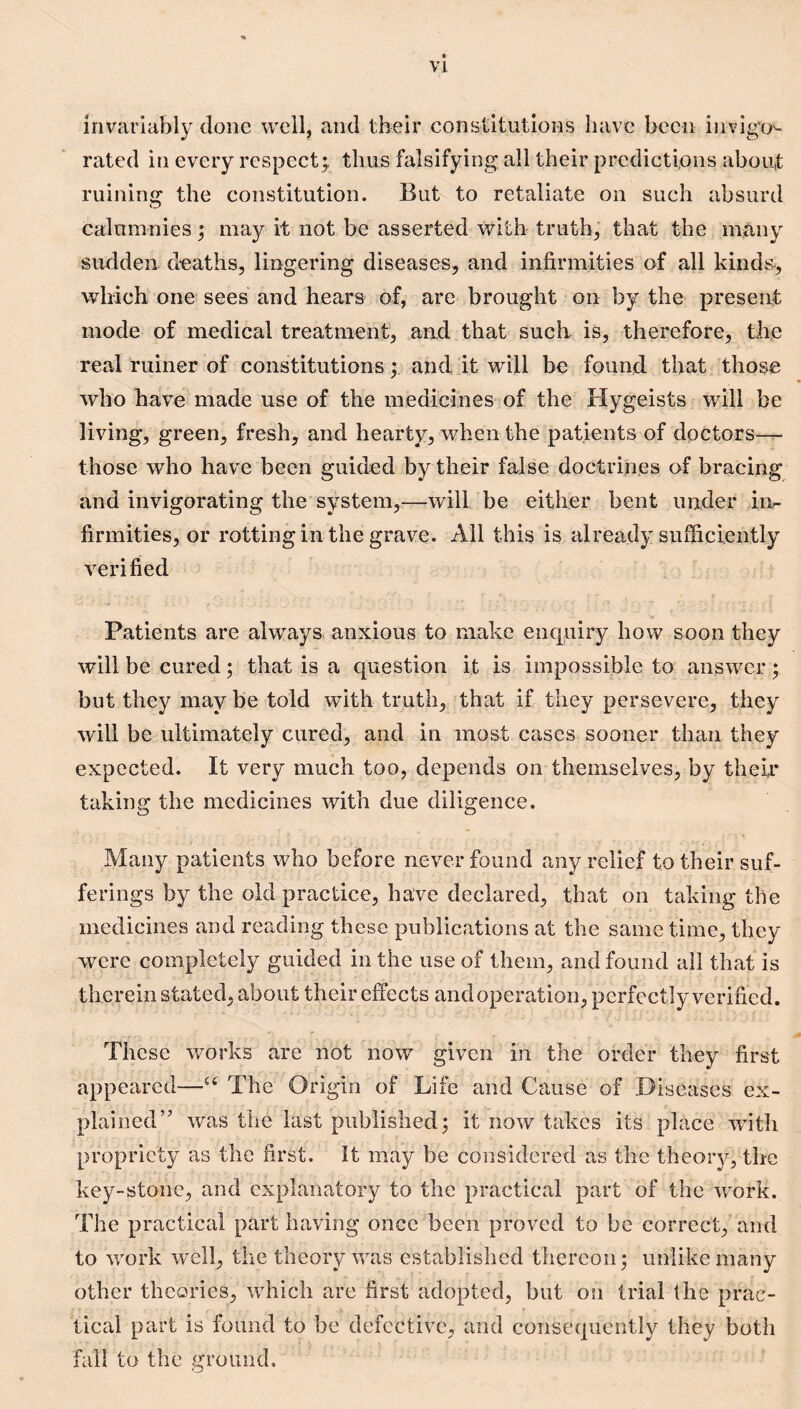 invariably done well, and their constitutions have been invigO'- rated in every respect;, thus falsifying all their predictions about ruining the constitution. But to retaliate on such absurd calumnies; may it not be asserted with truth, that the many sudden deaths, lingering diseases, and infirmities of all kinds, which one sees and hears of, are brought on by the present mode of medical treatment, and that such is, therefore, the real miner of constitutionsand it will be found that those who have made use of the medicines of the Hygeists will be living, green, fresh, and hearty, when the patients of doctors—r- those who have been guided by their false doctrines of bracing and invigorating the system,.—will be either bent under iiv firmities, or rottingin the grave. All this is already sufficiently verified Patients are always anxious to make enquiry how soon they will be cured; that is a question it is impossible to answer ; but they may be told with truth, that if they persevere, they will be ultimately cured, and in most cases sooner than they expected. It very much too, depends on themselves, by their taking the medicines with due diligence. Many patients who before never found any relief to their suf¬ ferings by the old practice, have declared, that on taking the medicines and reading these publications at the same time, they were completely guided in the use of them, and found all that is therein stated, about their effects and operation, perfectly verified. These works are not now given in the order they first appeared—The Origin of Life and Cause of Diseases ex¬ plained’’ was the last published; it now takes its place with propriety as the first. It may be considered as the theory, the key-stone, and explanatory to the practical part of the work. The practical part having once been proved to be correct, and to work well, the theory was established thereon; unlike many other theories, which are first adopted, but on trial the prac¬ tical part is found to be defective, and consequently they both fall to the ground.