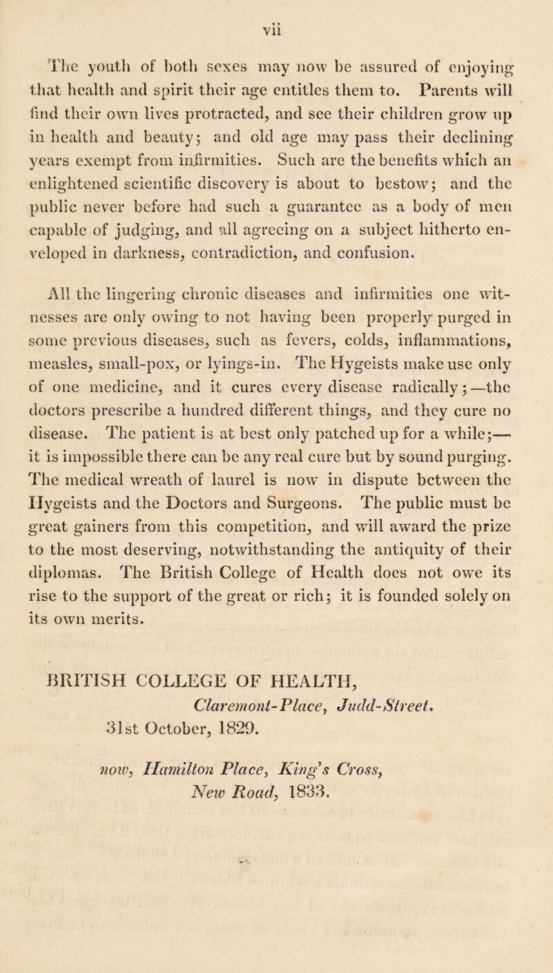 Vll Tlie youth of botli sexes may now be assured of enjoying that health and spirit their age entitles them to. Parents wdll find their owui lives protracted^ and see their children grow up in health and beauty; and old age may pass their declining years exempt from infirmities. Such are the benefits which an enlightened scientific discovery is about to bestow; and the public never before had such a guarantee as a body of men capable of judging, and all agreeing on a subject hitherto en¬ veloped in darkness, contradiction, and confusion. All the lingering chronic diseases and infirmities one wit¬ nesses are only owing to not having been properly purged in some previous diseases, such as fevers, colds, inflammations, measles, small-pox, or lyings-in. The Hygeists make use only of one medicine, and it cures every disease radically; —the doctors prescribe a hundred different things, and they cure no disease. The patient is at best only patched up for a while;-—• it is impossible there can be any real cure but by sound purging. The medical wreath of laurel is now* in dispute between the Ily geists and the Doctors and Surgeons. The public must be great gainers from this competition, and will award the prize to the most deserving, notwithstanding the anticjuity of their diplomas. The British College of Health does not owe its rise to the support of the great or rich; it is founded solely on its own merits. BRITISH COLLEGE OF HEALTH, Claremont-Place, Judd-Street, 3ist October, 1829. noiv, Hamilton Place, King's Cross, New Road, 1833,