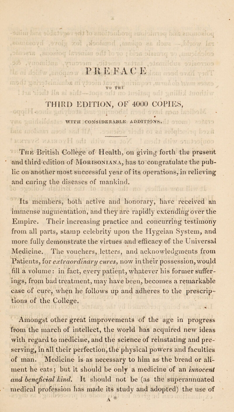 * J P K KFA C E r. TO THE EDITION, OF 4000 COPIES, WITH CO^^SIDERABLE ADDITIONS. The British College of Health, on giving forth the present ' and third edition of Morisoniana, has to congratulate the pub¬ lic on another most successful year of its operations, in relieving and curing the diseases of mankind. Its members, both active and honorary, have received an immense augmentation, and they are rapidly extending over the Empire. Their increasing practice and concurring testimony from all parts, stamp celebrity upon the tlygeian System, and more fully demonstrate the virtues and efficacy of the Universal Medicine. The vouchers, letters, and acknowledgments from Patients, for extraordmary cures, now in their possession, would fill a volume: in fact, every patient, whatever his former suffer¬ ings, from bad treatment, may have been, becomes a remarkable case of cure, when he follows up and adheres to the prescrip¬ tions of the College. Amongst other great improvements of the age in progress from the march of intellect, the world has acquired new ideas with regard to medicine, and the science of reinstating and pre¬ serving, in all their perfection, the physical powers and faculties of man. Medicine is as necessary to him as the bread or ali¬ ment he eats; but it should be only a medicine of an innocent and benejictal kind. It should not be (as the superannuated medical profession has made its study and adopted) the use of