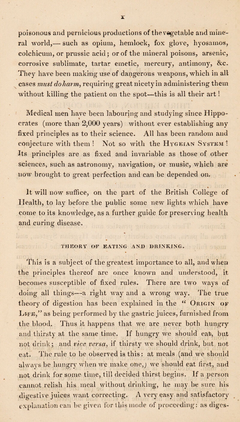 poisonous and pernicious productions of the vegetable and mine¬ ral world,— such as opium, hemlcK^k, fox glove, hyosamos, colchicum, or prussic acid; or of the mineral poisons, arsenic, corrosive sublimate, tartar emetic, mercury, antimony, &c* They have been making use of dangerous weapons, which in all ^ cases must doliarm^ requiring great nicety in administering them without killing the patient on the spot—this is all their art 1 « Medical men have been labouring and studying since Hippo¬ crates (more than 2,0{X) yeai*s) without ever establishing any fixed principles as to their science. All has been random and conjecture with them I Not so with the Hygeian System ! Its principles are as fixed and invariable as those of other sciences, such as astronomy, navigation, or music, which are now brought to great perfection and can be depended on. * It will now suffice, on the part of the British College of Health, to lay before the public some new lights which have come to its knowledge, as a further guide for preserving health and curing disease. THEORY OP EATING AND DRINKING. This is a subject of the greatest importance to all, and when the principles thereof are once known and understood, it becomes susceptible of fixed rules. There are two ways of doing all things~-a right way and a wrong way. The true theory of digestion has been explained in the Origin of LrpE,’ as being performed by the gastric juices, furnished from the blood. Thus it happens that we are never both hungry and thirsty at the same time. If hungrj^ we should eat, but not drink; and vice versa^ if thirsty we should drink, but not eat. The rule to be observed is this: at meals (and we should always be hungry wdien we make one,; we should eat first, and not drink for some time, till decided thirst begins. If a person cannot relish his meal without drinking, he may be sure his digestive juices want correcting. A very easy and satisfactory explanation can be given for this mode of proceeding: as diges-