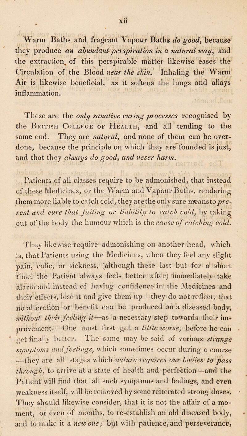 Warm Baths and fragrant Vapour Baths do good, because they produce an abundant-perspiration in a natural way, and the extraction^ of this perspirable matter likewise eases the Circulation of the Blood near the skin. Inhaling the Warm Air is likewise beneficaal, as it softens the lungs and allays inflammation. These are the only sanative cw'ing processes recognised by the British College of Health, and all tending to the same end. They are natiiral, and none of them can be over¬ done, because the principle on which they are*founded is just, and that they always do good, and never harm. Patients of all classes require to be admonished, that instead of these Medicines, or the Warm and Vapour Baths, rendering them more liable to catch cold, they are the only sure m?eanstop?'e- vent and cure that failing or liability to catch cold, by taking put of the body the humour which is the cause of catching cold. They likewise require admonishing on another head, which is, that Patients using the Medicines, when they feel any slight pain, colic, or sickness, (although these last but for a short time, the Patient always feels better after) immediately take alarm and instead of having confidence in the Medicines and their eftects, lose it and give them up—they do not reflect, that no alteration or benefit can be produced on a diseased body, without their feeling it—as a necessary step towards their im¬ provement. One must first get a little worse, before he can . ' get finally better. The same may be said of various strange symptoms cmdfeelings, which sometimes occur during a course *—they are all stages which nature requires our bodies to pass through, to arrive at a state of health and perfection—and the Patient will find tlVat all such symptoms and feelings, and even .weakness itself, will be removed by some reiterated strong doses. They should likewise consider, that it is not the aflair of a mo¬ ment, or even of months, to re-establish an old diseased bodyq and to make it a new one; bpt with patience, and perseverance,