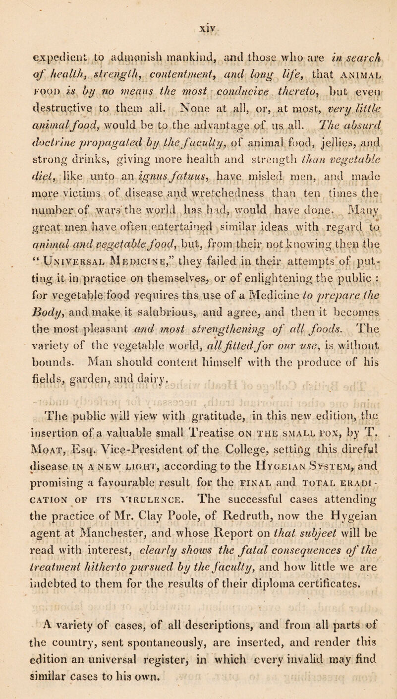 expedient to admonish mankind, and those who are in search of health, strength, contentment, and long life, that animal FOOD is bjj no means the most conducive thereto, hut even destructive to them all. None at all, or, at most, very little animal food, would be to the advantage of us all. The absurd doctrine jrropagated by the faculty, of animal food, jellies, and strong drinks, giving more health and strength than vegetable diet, like unto an ignus fatuus, have misled men, and made more victims of disease and wretchedness than ten times the number of wars the world has had, would have done. Many great men have often entertained similar ideas with regard to animal and vegetable food, but, from their not knowing then the “ Universal Medicine,” they failed in their attempts of put¬ ting it in practice on themselves, or of enlightening the public : for vegetable food requires ths use of a Medicine to prepare the Body, and make it salubrious, and agree, and then it becomes the most pleasant and most strengthenmg of all foods. The < variety of the vegetable world, all fitted for our use, is witliout bounds. Man should content himself with the produce of his fields, garden, and dairy. The public will view with gratitude, in this new edition, the insertion of a valuable small Treatise on the small rox, by T. Moat, Esq. Vice-President of the College, setting this direful disease in a new light, according to the Hygeian System, and promising a favourable result for the final and total eradi¬ cation OF its atrulence. The successful cases attending the practice of Mr. Clay Poole, of Redruth, now the Hygeian agent at Manchester, and whose Report on that subject will be read with interest, clearly shows the fatal consequences of the treatment hitherto pursued by the f aculty, and how little we are indebted to them for the results of their diploma certificates. A variety of cases, of all descriptions, and from all parts of the country, sent spontaneously, are inserted, and render thi,s edition an universal register, in which every invalid may find similar cases to his own.