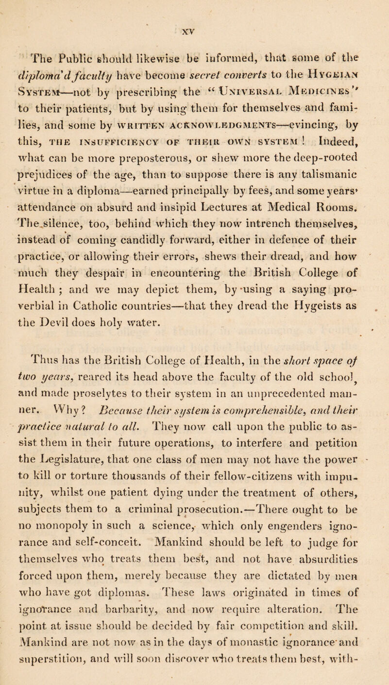 The Public should likewise be informed, that some of the diploma d faculty have become secret converts to tlie Hygeian SYsTE^f—not by prescribing the Univeusajl Medicines’' to their patients, but by using them for themselves and fami¬ lies, and some by written acknowledgments—evincing, by this, THE INSUFFICIENCY OF THEIR OWN SYSTEM ! Indeed, what can be more preposterous, or shew more the deep-rooted prejudices of the age, than to suppose there is any talismanic * virtue in a diploma—earned principally by fees, and someyears» attendance on absurd and insipid Lectures at Medical Rooms. The^silence, too, behind which they now intrench themselves, * instead of coming candidly forward, either in defence of their practice, or allowing their errors, shews their dread, and how ' much they despair in encountering the British College of Health ; and we may depict them, by *using a saying pro¬ verbial in Catholic countries—that they dread the Hygeists as the Devil does holy water. Thus has the British College of Health, in the short space of two years, reared its head above the faculty of the old school^ and made proselytes to their system in an unprecedented man¬ ner. Why? Because their system is comprehensible, and their practice natural to all. They now call upon the public to cis- sist them in their future operations, to interfere and petition the Legislature, that one class of men may not have the power - to kill or torture thousands of their fellow-citizens with impu¬ nity, whilst one patient dying under the treatment of others, subjects them to a criminal prosecution.—There ought to be no monopoly in such a science, which only engenders igno¬ rance and self-conceit. Mankind should be left to judge for themselves who treats them best, and not have absurdities forced upon them, merely because they are dictated by men who have got diplomas. These laws originated in times of ignorance and barbarity, and now require alteration. The point at issue should be decided by fair competition and skill. Mankind are not now as in the days of monastic ignorance'and superstition, and will soon discover udio treats them best, with-