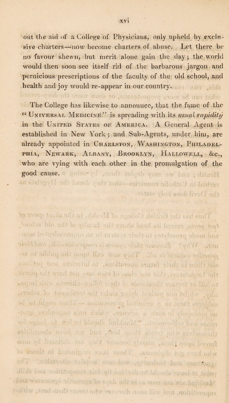 out the aid of a College of Physicians, only nphelcl by exclu¬ sive charters—iiow become charters of abuse. Let tliere be no favour shewn, but merit alone gain the day 5 the world would then soon see itself rid of the barbarous jargon and pernicious prescriptions of the faculty of the old school, and health and joy would re-appear in our country. f;. : ■ The College has likewise to announce, that the fame of the ‘‘ Universal Medicine’’ is spreading with its ustial rapidity in the United States of America. A General Agent is established in New York ; and Sub-Agents, under him, are already appointed in Chareston, Washington, Philadel¬ phia, Newark, Albany, Brooklyn, Hallowell, &c., who are vying with each other in the promulgation of the good cause, - -& I \ ^