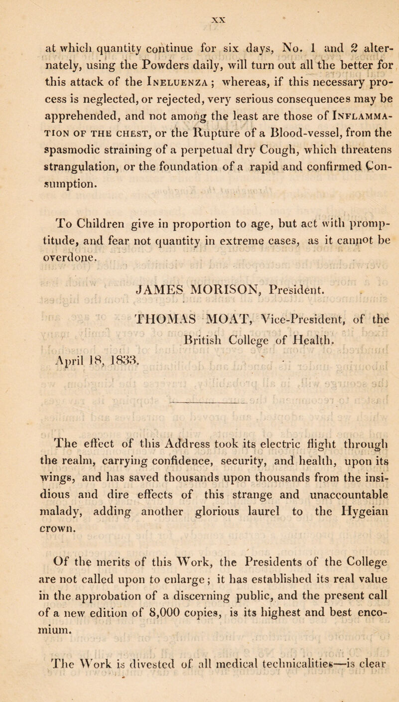 at which quantity continue for six days, No. 1 and 2 alter¬ nately, using the Powders daily, will turn out all the better for this attack of the Ineluenza ; whereas, if this necessary pro¬ cess is neglected, or rejected, very serious consequences may be apprehended, and not among the least are those of Inflamma¬ tion OF THE CHEST, or the Rupture of a Blood-vessel, from the spasmodic straining of a perpetual dry Cough, which threatens strangulation, or the foundation of a rapid and confirmed Con¬ sumption. To Children give in proportion to age, but act with promp¬ titude, and fear not quantity in extreme cases, as it canpot be overdone. JAMES MORISON, President. THOMAS MOAT, Vice-President, of the British College of Health, April 18, 1833. ' ■ The effect of this Address took its elective flight through the realm, carrying confidence, security, and health, upon its wings, and has saved thousands upon thousands from the insi¬ dious and dire effects of this strange and unaccountable malady, adding another glorious laurel to the Hygeian crown. Of the merits of this Work, the Presidents of the College are not called upon to enlarge; it has established its real value in the approbation of a discerning public, and the present call of a new edition of 8,000 copies, is its highest and best enco¬ mium. The Work is divested of all medical technicalities—is clear