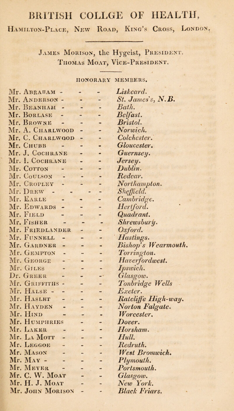 BRITISH COLLGE OF HEALTH, Hamilton-Place, New Road, King’s Cross, London. James Morison, the Hygeist, President. Thomas Moat, Vice-President. HONORARY members. Mr. Abraram Mr. Anderson - Mr. Beanham - Mr. Borlase - Mr. Browne Mr. A. Charlwood Mr. C. Charlwood Mr. Chubb Mr. J. Cochrane Mr. I. Cochrane Mr. Cotton Mr. CoULSON Mr. Cropley - Mr. Drew - Mr. Earle Mr. Edwards - Air. Field Mr. Fisher Mr. Friedlander Air. Funnell - Air. Gardner - Air. Gempton - Air. George Air. Giles Dr. Greer Air. Griffiths - Air. Halse - - Air. Haslet Mr. Hayden Air. Hind Air. Humphries Mr. Laker Mr. La AIott - Mr. Leggoe Air. AIason Air. AIay - Air. Meyer Mr. C. W. Moat Air. H. J. Moat Air. John AIorison Liskeard. St. James’s, N.B. Bath. Belfast. Bristol. Norwich. Colchester. Gloucester. Guernsey. Jersey. Dublin. Redcar. Northampton. Sheffield. Cambridge. Hertford. Quadrant. Shrewsbury. Oxford. Hastings. Bishop's Wearmouth. Torrington. Haverfordwest. Ipswich. Glasgow. Tonbridge Wells Exeter. Rat cliffe High-way. Norton Falgate. Worcester, Dover. Horsham. Hull. Redruth. West Brmjiwick. Plymouth. Portsmouth. Glasgow. New York. Black Friars,