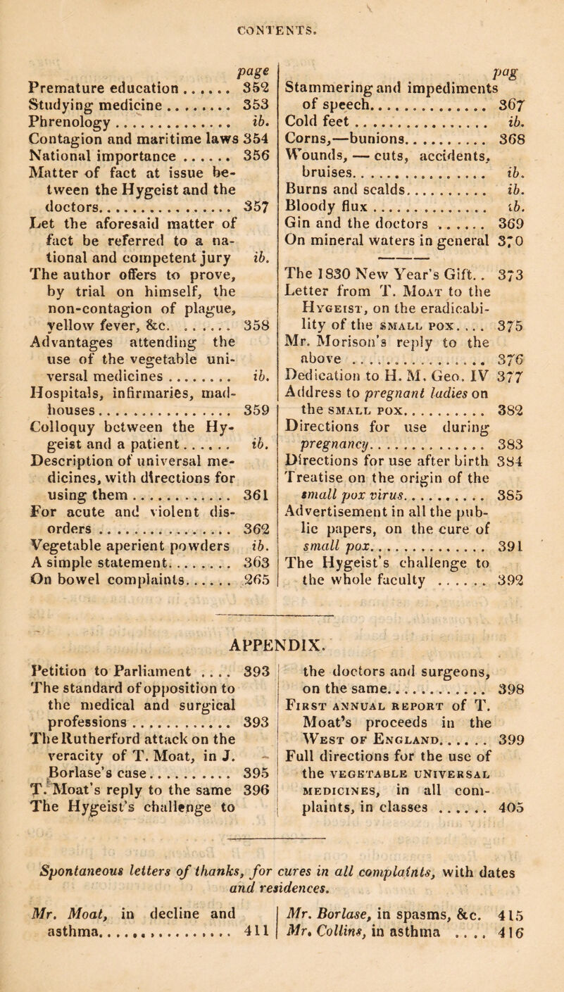 page Premature education. Studying medicine. 353 Phrenology. ib. Contagion and maritime laws 354 National importance. 356 Matter of fact at issue be¬ tween the Hygeist and the doctors. 357 Let the aforesaid matter of fact be referred to a na¬ tional and competent jury ib. The author offers to prove, by trial on himself, the non-contagion of plague, yellow fever, &c. .. 358 Advantages attending the use of the vegetable uni¬ versal medicines. ib. Hospitals, infirmaries, mad¬ houses . 359 Colloquy between the Hy¬ geist and a patient. ib. Description of universal me¬ dicines, with directions for using them. 361 For acute and violent dis¬ orders . 362 Vegetable aperient powders ib. A simple statement. 363 On bowel complaints. 265 pag Stammering and impediments of speech. 367 Cold feet. ib. Corns,—bunions. 368 Wounds, — cuts, accidents, bruises. ib. Burns and scalds. ib. Bloody flux. ib. Gin and the doctors .. 369 On mineral waters in general 370 The 1830 New Year’s Gift.. 3*3 Letter from T. Moat to the Hygeist, on the eradicabi- lity of tile small pox. ... 375 Mr. Morison’s reply to the above . 376 Dedication to H. M. Geo. IV 377 Address to pregnant ladies on the SMALL POX. 382 Directions for use during pregnancy. 383 Directions for use after birth 384 Treatise on the origin of the small pox virus. 385 Advertisement in all the pub¬ lic papers, on the cure of smallpox. 391 The Hygeist’s challenge to the whole faculty ...... 392 APPENDIX. Petition to Parliament .... The standard of opposition to the medical and surgical professions. The Rutherford attack on the veracity of T. Moat, in J. ^Borlase’s case. T. Moat’s reply to the same The Hygeist’s challenge to 393 393 395 396 the doctors and surgeons, on the same... 398 First annual report of T. Moat’s proceeds in the West of England. 399 Full directions for the use of the vegetable universal medicines, in all com¬ plaints, in classes . 405 Spontaneous letters of thanks, for cures in all complaints, with dates and residences. Mr. Moat, in decline and asthma.... 411 Mr. Borlase, in spasms, &c. 415 Mr* Collins, in asthma .... 416