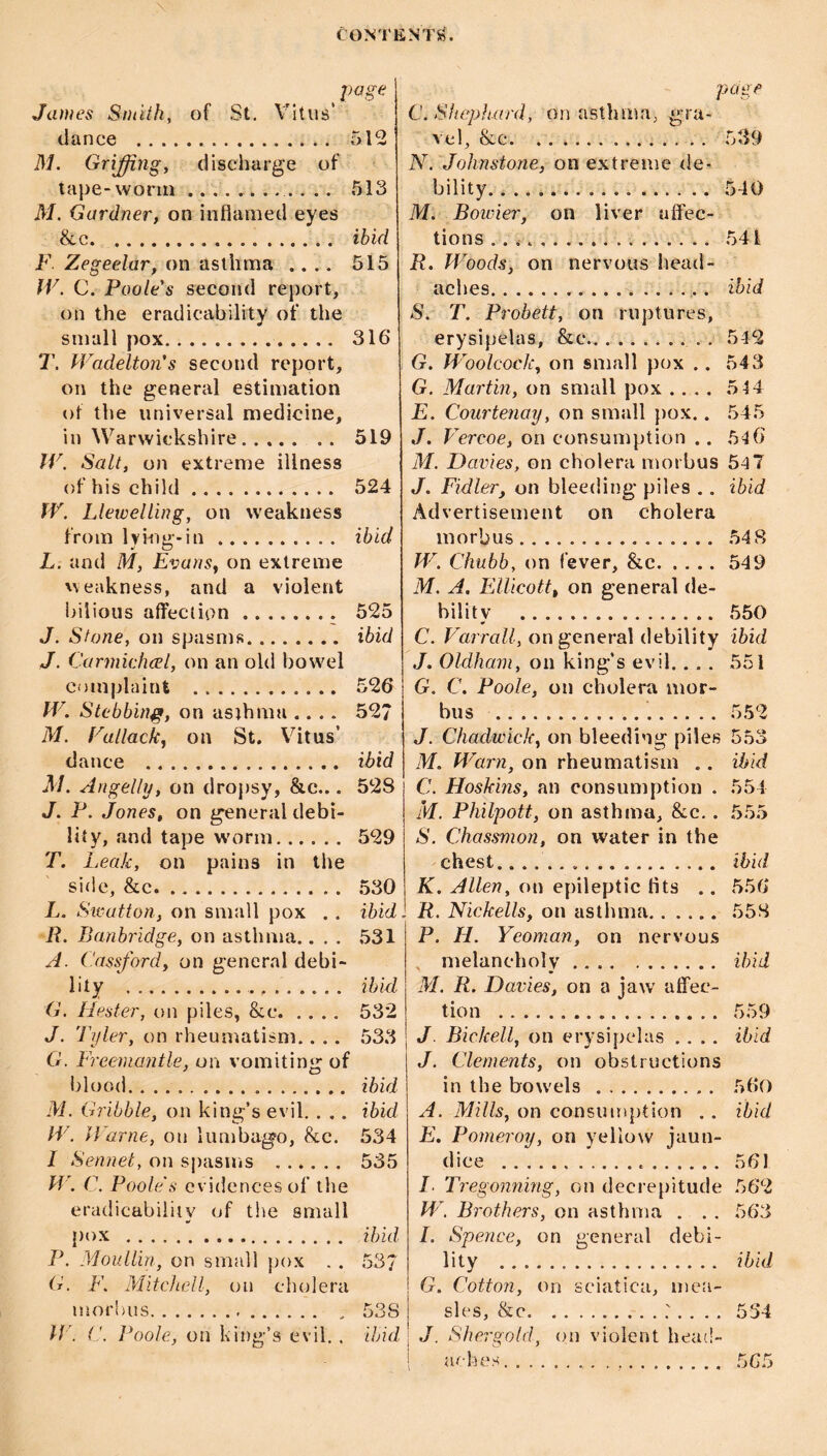 CONT page James Smith, of St. Vitus’ dance . 512 M. Griffingy discharge of tape-worm ............ 513 M, Gardner, on inflamed eyes &c. . ibid F Zegeelar, on asthma .... 515 JV. C. Poole's second report, on the eradicability of the small pox. 316 T. Wadelton's second report, on the general estimation of the universal medicine, in Warwickshire. 519 IV. Salt, on extreme illness of his child. 524 fV. Llewelling, on weakness from lyiug-in. ibid L. and M, Evans, on extreme weakness, and a violent bilious affection. 525 J. Stone, on spasms. ibid J. Carmichcel, on an old bowel complaint . 526 fV. Stabbing, on asthma .... 527 M. Vallack, on St. Vitus’ dance . ibid M. Angelly, on dropsy, &c... 528 J. P. Jones, on general debi¬ lity, and tape w'orm. 529 T. Leak, on pains in the side, &c. 530 L. Swattori, on small pox . . ibid R. Banbridge, on asthma.... 531 A. (.'assford, on general debi¬ lity . ibid G. Hester, on piles, &c. 532 J. Tyler, on rheumatism. . .. 533 G. Freemantle, on vomiting of blood. ibid M. Gribble, on king’s evil.. .. ibid IV. IVarne, on lumbago, &c. 534 / Sennet, on sj)asms . 535 IV. C. Poole's evidences of the eradicabiliiv of the small pox . ib'id P. Mouilin, on small pox . . 53/ G. F. Mitchell, on cholera morbus.. . 53S IV. a. Poole, on king’s evil. . ibid liNTib. page C.Shepluird, on asthma, gra¬ vel, &c.. 539 N. Johnstone, on extreme de¬ bility.. . . 540 M. Bowier, on liver affec¬ tions . . . 541 R. Woods, on nervous head¬ aches.. ...... ibid S. T. Probett, on ruptures, erysipelas, &c.. . 5-12 G. Woolcock, on small pox .. 543 G. Martin, on small pox .... .514 E. Courtenay, on small })ox.. 545 J. Vercoe, on consumption .. 516 M. Davies, on cholera morbus 54 7 J. Fidler, on bleeding piles .. ibid Advertisement on cholera morbus. 548 W. Chubb, on fever, &c.549 M. A. EUlcott, on general de¬ bility . 550 C. Varrall, on general debility ibid J. Oldham, on king’s evil.... 551 G. C. Poole, on cholera mor¬ bus . 552 J. Chadwick, on bleeding piles 553 M. Mhirn, on rheumatism .. ibid C. Hoskins, an consumption . 554 M. Philpott, on asthma, &c.. 555 S. Chassmon, on water in the chest... ibid K. Allen, on epileptic flts .. 556 R. Nickells, on asthma. 558 P. H. Yeoman, on nervous . melancholy. ibid M. R. Davies, on a jaw alfec- tion . 559 J. Bickell, on erysipelas .... ibid J. Clements, on obstructions in the bowels.. . 560 A. Mills, on consumption .. ib'id E. Pomeroy, on yellow jaun¬ dice . 561 L Tregonning, on decrepitude 562 W, Brothers, on asthma . . . 563 I. Spence, on general debi¬ lity . ibid G. Cotton, on sciatica, mea¬ sles, &c.534 J. Shergold, on violent head¬ aches. 565