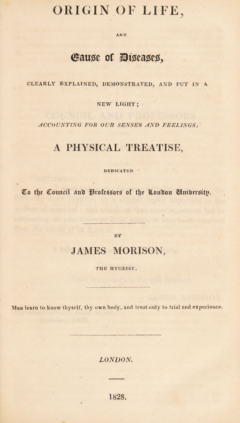 ORIGIN OF LIFE, AND 0aus5e of CLEARLY EXPLAINED, DEMONSTRATED, AND PUT IN A NEW LIGHT; ACCOUNTING FOR OUR SENSES AND FEELINGS;' A PHYSICAL TREATISE, DEDICATED Co Council antf ^Pfole^cfors; of tl)e HouUon BY JAMES MORISON, THE IIYGEIST. Mau learn to know thyself, thy own body, and trust only to trial and experience. LONDON. 1828.