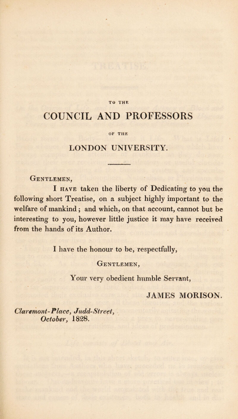 TO THE COUNCIL AND PROFESSORS OF THE LONDON UNIVERSITY. Gentlemen, I HAVE taken the liberty of Dedicating to you the following short Treatise, on a subject highly important to the welfare of mankind; and which, on that account, cannot but be interesting to you, however little justice it may have received from the hands of its Author. I have the honour to be, respectfully. Gentlemen, Your very obedient humble Servant, JAMES MORISON. Claremont-Place, Judd-Street, October, 18^8.