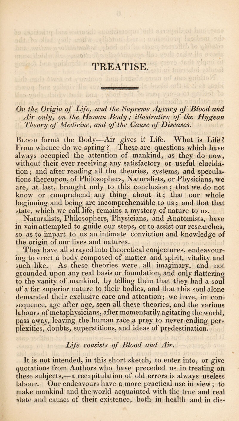 TREATISE. On the Origin of Life, mid the Supreme Agency of Blood and Air only, on the Human Body ; illustrative of the Hygean Theory of Medicine, and of the Cause of Diseases, Blood forms tbe Body—Air gives it Life. What is Life? From whence do we spring ? These are questions which have always occupied the attention of mankind, as they do now, without their ever receiving any satisfactory or useful elucida¬ tion ; and after reading all the theories, systems, and specula¬ tions thereupon, of Philosophers, Naturalists, or Physicians, we are, at last, brought only to this conclusion; that we do not know or comprehend any thing about it; that our whole beginning and being are incomprehensible to us ; and that that state, which we call life, remains a mystery of nature to us. Naturalists, Philosophers, Physicians, and Anatomists, have in vain attempted to guide our steps, or to assist our researches, so as to impart to us an intimate conviction and knowledge of the origin of our lives and natures. They have all strayed into theoretical conjectures, endeavour¬ ing to erect a body composed of matter and spirit, vitality and such like. As these theories were all imaginary, and not grounded upon any real basis or foundation, and only flattering to the vanity of mankind, by telling them that they had a soul of a far superior nature to their bodies, and that this soul alone demanded their exclusive care and attention; we have, in con¬ sequence, age after age, seen all these theories, and the various labours of metaphysicians, after momentarily agitating the world, pass away, leaving the human race a prey to never-ending per¬ plexities, doubts, superstitions, and ideas of predestination. Life consists of Blood and Air, It is not intended, in this short sketch, to enter into, or give quotations from Authors who have preceded us in treating on these subjects,—a recapitulation of old errors is always useless labour. Our endeavours have a more practical use in view ; to make mankind and the world acquainted with the true and real state and causes of their existence, both in health and in dis-
