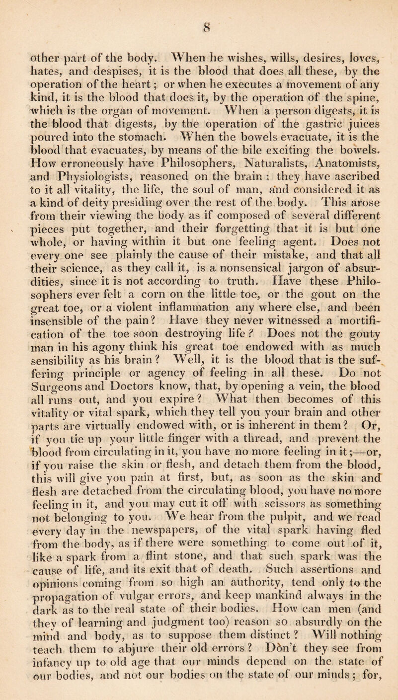 other part of the body. When he wishes, wills, desires, loves^ hates, and despises, it is the blood that does all these, by the operation of the heart; or when he executes a movement of any kind, it is the blood that does it, by the operation of the spine, which is the organ of movement. When a person digests, it is the blood that digests, by the operation of the gastric juices poured into the stomach. When the bowels evacuate, it is the blood that evacuates, by means of the bile exciting the bowels. How erroneously have Philosophers, Naturalists, Anatomists, and Physiologists, reasoned on the brain : they have ascribed to it all vitality, the life, the soul of man, and considered it as a kind of deity presiding over the rest of the body. This arose from their viewing the body as if composed of several different N pieces put together, and their forgetting that it is but one whole, or having within it but one feeling agent. Does not every one see plainly the cause of their mistake, and that all their science, as they call it, is a nonsensical jargon of absur¬ dities, since it is not according to truth. Have these Philo¬ sophers ever felt a corn on the little toe, or the gout on the great toe, or a violent inflammation any where else, and been insensible of the pain ? Plave they never witnessed a mortifi¬ cation of the toe soon destroying life Does not the gouty man in his agony think his great toe endowed with as much sensibility as his brain ? Well, it is the blood that is the suf-. fering principle or agency of feeling in all these. Do not Surgeons and Doctors know, that, by opening a vein, the blood all runs out, and you expire ? What then becomes of this vitality or vital spark, which they tell you your brain and other parts are virtually endowed with, or is inherent in them? Or, if you tie up your little finger with a thread, and prevent the blood from circulating in it, you have no more feeling in it;—or, if you raise the skin or flesh, and detach them from the blood, this will give you pain at first, but, as soon as the skin and flesh are detached from the circulating blood, you have no more feeling in it, and you may cut it off* with scissors as something not belonging to yon. We hear from the pulpit, and we read every day in the newspapers, of the vital spark having fled from the body, as if there were something to come out of it, like a spark from a flint stone, and that such spark was the cause of life, and its exit that of death. Such assertions and opinions coming from so high an authority, tend only to the propagation of vulgar errors, and keep mankind always in the dark as to the real state of their bodies. How can men (and they of learning and judgment too) reason so absurdly on the mind and body, as to suppose them distinct ? Will nothing teach them to abjure their old errors ? Dbn’t they see from infancy up to old age that our minds depend on the state of our bodies, and not our bodies on the state of our minds ; for.